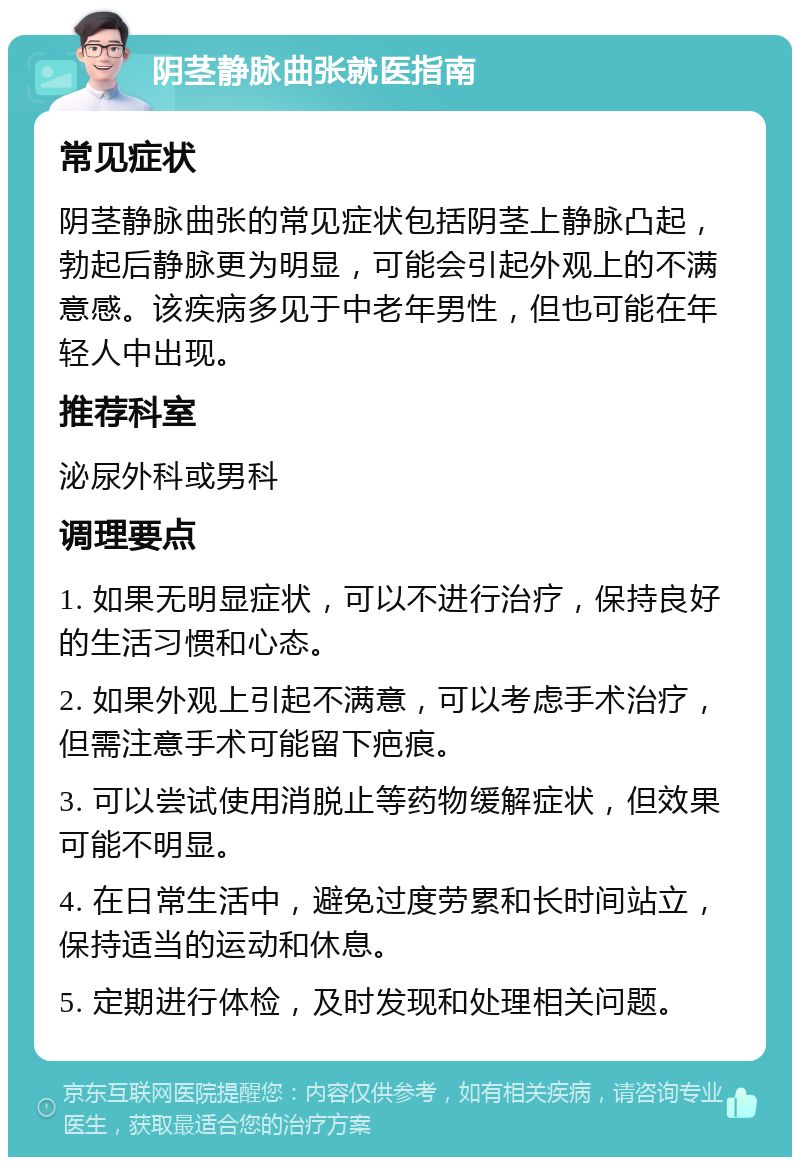 阴茎静脉曲张就医指南 常见症状 阴茎静脉曲张的常见症状包括阴茎上静脉凸起，勃起后静脉更为明显，可能会引起外观上的不满意感。该疾病多见于中老年男性，但也可能在年轻人中出现。 推荐科室 泌尿外科或男科 调理要点 1. 如果无明显症状，可以不进行治疗，保持良好的生活习惯和心态。 2. 如果外观上引起不满意，可以考虑手术治疗，但需注意手术可能留下疤痕。 3. 可以尝试使用消脱止等药物缓解症状，但效果可能不明显。 4. 在日常生活中，避免过度劳累和长时间站立，保持适当的运动和休息。 5. 定期进行体检，及时发现和处理相关问题。