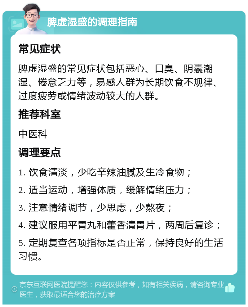 脾虚湿盛的调理指南 常见症状 脾虚湿盛的常见症状包括恶心、口臭、阴囊潮湿、倦怠乏力等，易感人群为长期饮食不规律、过度疲劳或情绪波动较大的人群。 推荐科室 中医科 调理要点 1. 饮食清淡，少吃辛辣油腻及生冷食物； 2. 适当运动，增强体质，缓解情绪压力； 3. 注意情绪调节，少思虑，少熬夜； 4. 建议服用平胃丸和藿香清胃片，两周后复诊； 5. 定期复查各项指标是否正常，保持良好的生活习惯。