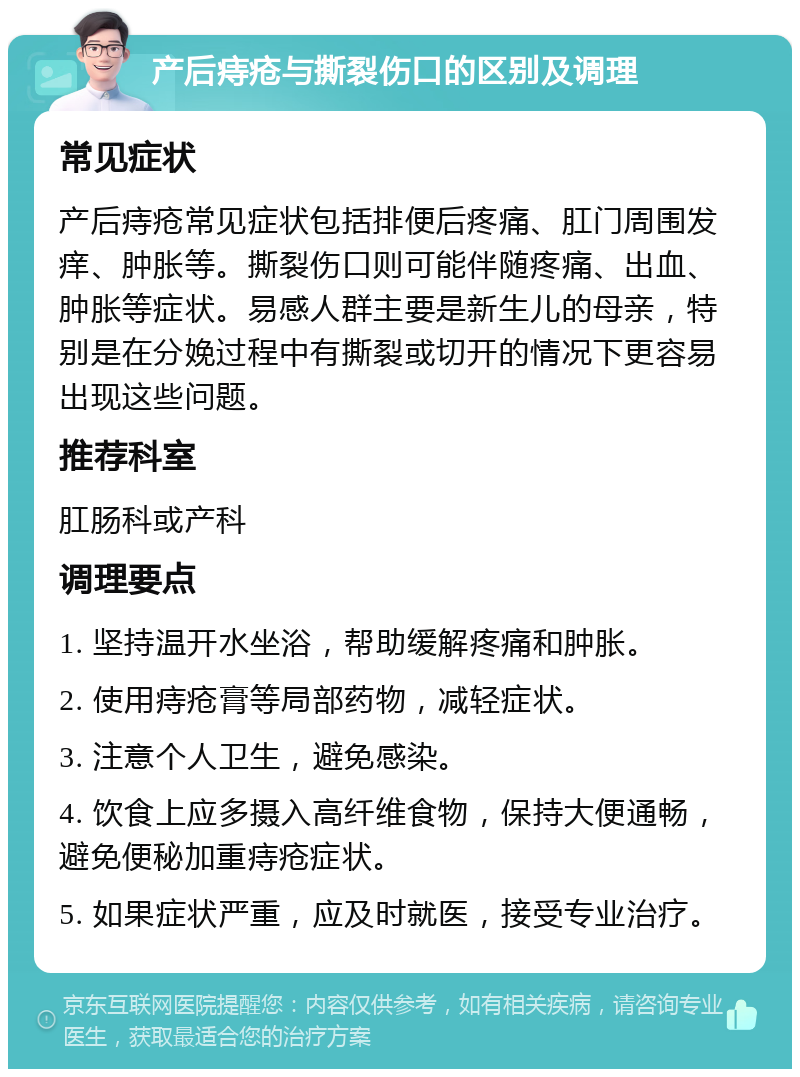 产后痔疮与撕裂伤口的区别及调理 常见症状 产后痔疮常见症状包括排便后疼痛、肛门周围发痒、肿胀等。撕裂伤口则可能伴随疼痛、出血、肿胀等症状。易感人群主要是新生儿的母亲，特别是在分娩过程中有撕裂或切开的情况下更容易出现这些问题。 推荐科室 肛肠科或产科 调理要点 1. 坚持温开水坐浴，帮助缓解疼痛和肿胀。 2. 使用痔疮膏等局部药物，减轻症状。 3. 注意个人卫生，避免感染。 4. 饮食上应多摄入高纤维食物，保持大便通畅，避免便秘加重痔疮症状。 5. 如果症状严重，应及时就医，接受专业治疗。