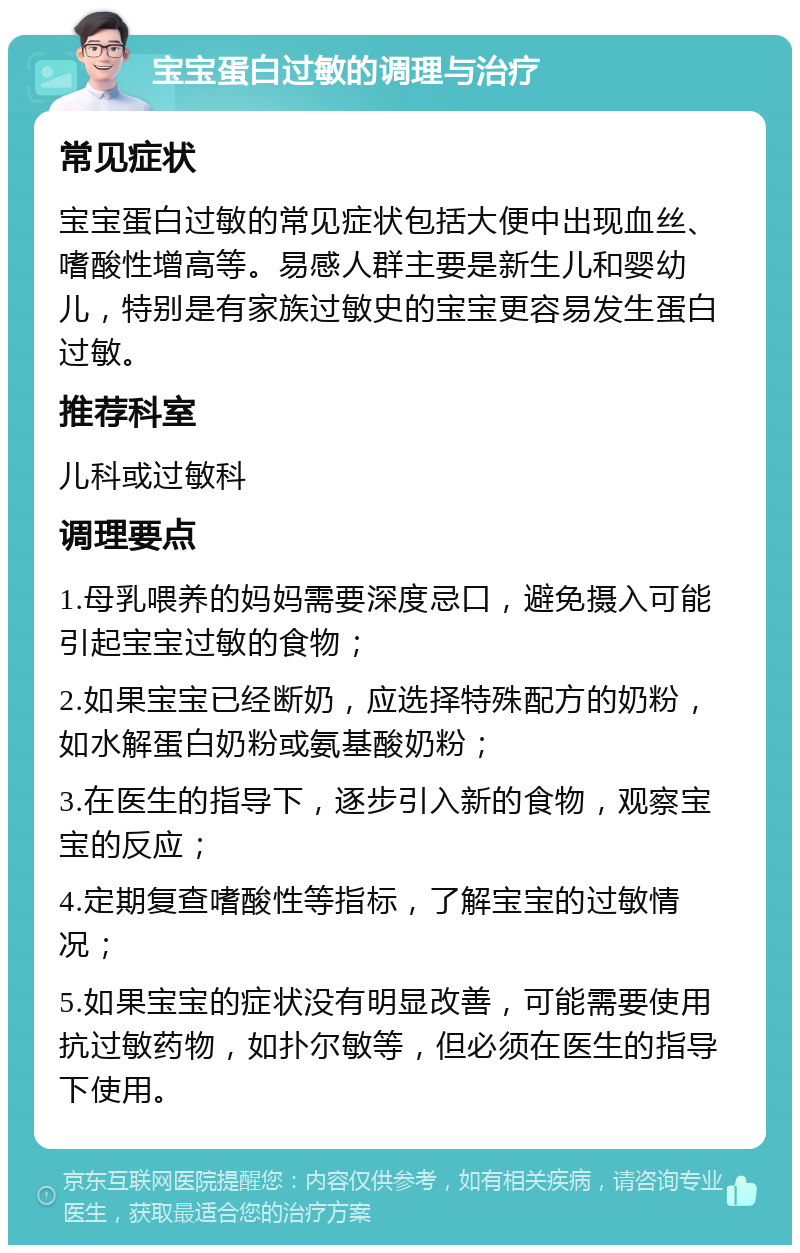 宝宝蛋白过敏的调理与治疗 常见症状 宝宝蛋白过敏的常见症状包括大便中出现血丝、嗜酸性增高等。易感人群主要是新生儿和婴幼儿，特别是有家族过敏史的宝宝更容易发生蛋白过敏。 推荐科室 儿科或过敏科 调理要点 1.母乳喂养的妈妈需要深度忌口，避免摄入可能引起宝宝过敏的食物； 2.如果宝宝已经断奶，应选择特殊配方的奶粉，如水解蛋白奶粉或氨基酸奶粉； 3.在医生的指导下，逐步引入新的食物，观察宝宝的反应； 4.定期复查嗜酸性等指标，了解宝宝的过敏情况； 5.如果宝宝的症状没有明显改善，可能需要使用抗过敏药物，如扑尔敏等，但必须在医生的指导下使用。