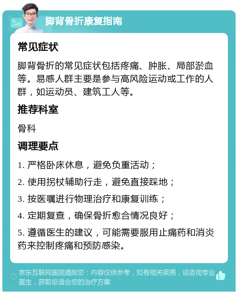 脚背骨折康复指南 常见症状 脚背骨折的常见症状包括疼痛、肿胀、局部淤血等。易感人群主要是参与高风险运动或工作的人群，如运动员、建筑工人等。 推荐科室 骨科 调理要点 1. 严格卧床休息，避免负重活动； 2. 使用拐杖辅助行走，避免直接踩地； 3. 按医嘱进行物理治疗和康复训练； 4. 定期复查，确保骨折愈合情况良好； 5. 遵循医生的建议，可能需要服用止痛药和消炎药来控制疼痛和预防感染。