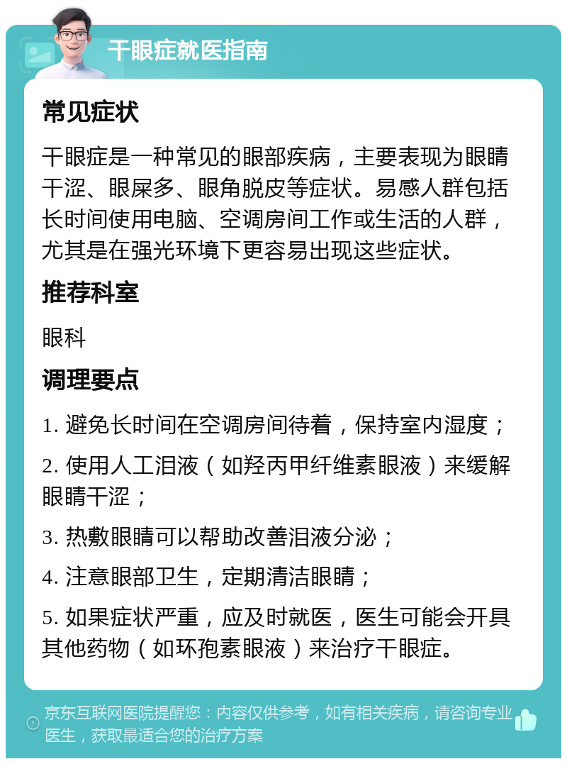 干眼症就医指南 常见症状 干眼症是一种常见的眼部疾病，主要表现为眼睛干涩、眼屎多、眼角脱皮等症状。易感人群包括长时间使用电脑、空调房间工作或生活的人群，尤其是在强光环境下更容易出现这些症状。 推荐科室 眼科 调理要点 1. 避免长时间在空调房间待着，保持室内湿度； 2. 使用人工泪液（如羟丙甲纤维素眼液）来缓解眼睛干涩； 3. 热敷眼睛可以帮助改善泪液分泌； 4. 注意眼部卫生，定期清洁眼睛； 5. 如果症状严重，应及时就医，医生可能会开具其他药物（如环孢素眼液）来治疗干眼症。