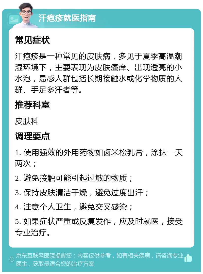 汗疱疹就医指南 常见症状 汗疱疹是一种常见的皮肤病，多见于夏季高温潮湿环境下，主要表现为皮肤瘙痒、出现透亮的小水泡，易感人群包括长期接触水或化学物质的人群、手足多汗者等。 推荐科室 皮肤科 调理要点 1. 使用强效的外用药物如卤米松乳膏，涂抹一天两次； 2. 避免接触可能引起过敏的物质； 3. 保持皮肤清洁干燥，避免过度出汗； 4. 注意个人卫生，避免交叉感染； 5. 如果症状严重或反复发作，应及时就医，接受专业治疗。