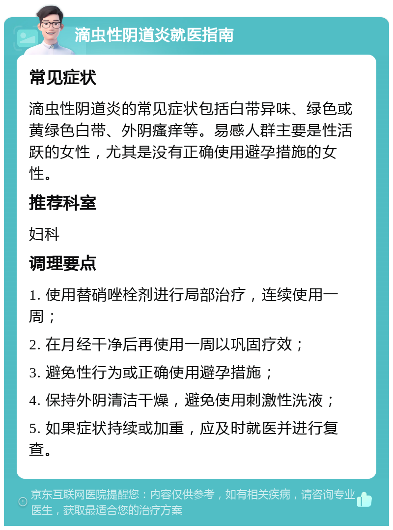 滴虫性阴道炎就医指南 常见症状 滴虫性阴道炎的常见症状包括白带异味、绿色或黄绿色白带、外阴瘙痒等。易感人群主要是性活跃的女性，尤其是没有正确使用避孕措施的女性。 推荐科室 妇科 调理要点 1. 使用替硝唑栓剂进行局部治疗，连续使用一周； 2. 在月经干净后再使用一周以巩固疗效； 3. 避免性行为或正确使用避孕措施； 4. 保持外阴清洁干燥，避免使用刺激性洗液； 5. 如果症状持续或加重，应及时就医并进行复查。