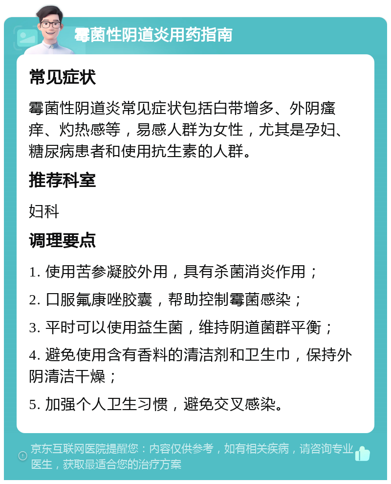 霉菌性阴道炎用药指南 常见症状 霉菌性阴道炎常见症状包括白带增多、外阴瘙痒、灼热感等，易感人群为女性，尤其是孕妇、糖尿病患者和使用抗生素的人群。 推荐科室 妇科 调理要点 1. 使用苦参凝胶外用，具有杀菌消炎作用； 2. 口服氟康唑胶囊，帮助控制霉菌感染； 3. 平时可以使用益生菌，维持阴道菌群平衡； 4. 避免使用含有香料的清洁剂和卫生巾，保持外阴清洁干燥； 5. 加强个人卫生习惯，避免交叉感染。