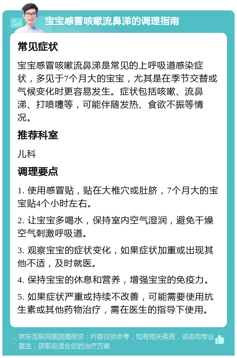 宝宝感冒咳嗽流鼻涕的调理指南 常见症状 宝宝感冒咳嗽流鼻涕是常见的上呼吸道感染症状，多见于7个月大的宝宝，尤其是在季节交替或气候变化时更容易发生。症状包括咳嗽、流鼻涕、打喷嚏等，可能伴随发热、食欲不振等情况。 推荐科室 儿科 调理要点 1. 使用感冒贴，贴在大椎穴或肚脐，7个月大的宝宝贴4个小时左右。 2. 让宝宝多喝水，保持室内空气湿润，避免干燥空气刺激呼吸道。 3. 观察宝宝的症状变化，如果症状加重或出现其他不适，及时就医。 4. 保持宝宝的休息和营养，增强宝宝的免疫力。 5. 如果症状严重或持续不改善，可能需要使用抗生素或其他药物治疗，需在医生的指导下使用。