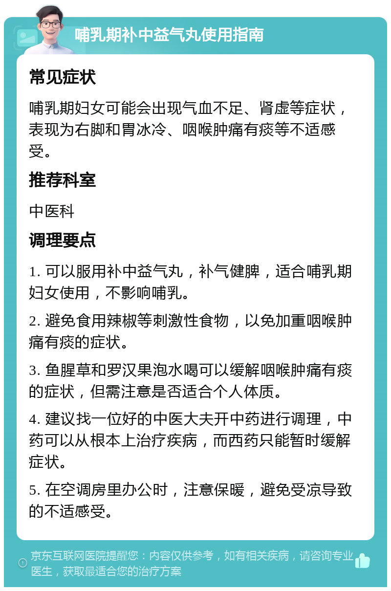 哺乳期补中益气丸使用指南 常见症状 哺乳期妇女可能会出现气血不足、肾虚等症状，表现为右脚和胃冰冷、咽喉肿痛有痰等不适感受。 推荐科室 中医科 调理要点 1. 可以服用补中益气丸，补气健脾，适合哺乳期妇女使用，不影响哺乳。 2. 避免食用辣椒等刺激性食物，以免加重咽喉肿痛有痰的症状。 3. 鱼腥草和罗汉果泡水喝可以缓解咽喉肿痛有痰的症状，但需注意是否适合个人体质。 4. 建议找一位好的中医大夫开中药进行调理，中药可以从根本上治疗疾病，而西药只能暂时缓解症状。 5. 在空调房里办公时，注意保暖，避免受凉导致的不适感受。