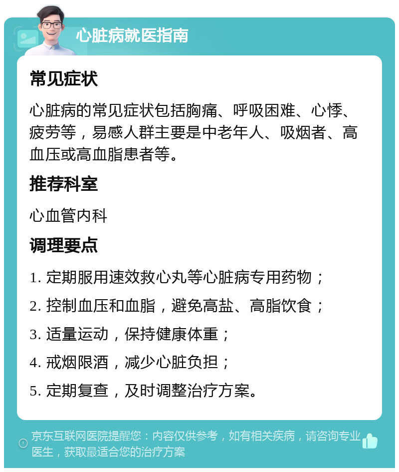 心脏病就医指南 常见症状 心脏病的常见症状包括胸痛、呼吸困难、心悸、疲劳等，易感人群主要是中老年人、吸烟者、高血压或高血脂患者等。 推荐科室 心血管内科 调理要点 1. 定期服用速效救心丸等心脏病专用药物； 2. 控制血压和血脂，避免高盐、高脂饮食； 3. 适量运动，保持健康体重； 4. 戒烟限酒，减少心脏负担； 5. 定期复查，及时调整治疗方案。