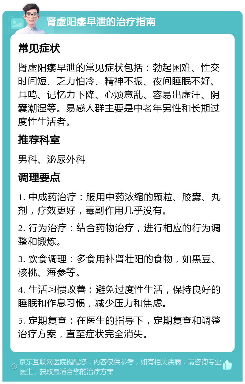 肾虚阳痿早泄的治疗指南 常见症状 肾虚阳痿早泄的常见症状包括：勃起困难、性交时间短、乏力怕冷、精神不振、夜间睡眠不好、耳鸣、记忆力下降、心烦意乱、容易出虚汗、阴囊潮湿等。易感人群主要是中老年男性和长期过度性生活者。 推荐科室 男科、泌尿外科 调理要点 1. 中成药治疗：服用中药浓缩的颗粒、胶囊、丸剂，疗效更好，毒副作用几乎没有。 2. 行为治疗：结合药物治疗，进行相应的行为调整和锻炼。 3. 饮食调理：多食用补肾壮阳的食物，如黑豆、核桃、海参等。 4. 生活习惯改善：避免过度性生活，保持良好的睡眠和作息习惯，减少压力和焦虑。 5. 定期复查：在医生的指导下，定期复查和调整治疗方案，直至症状完全消失。