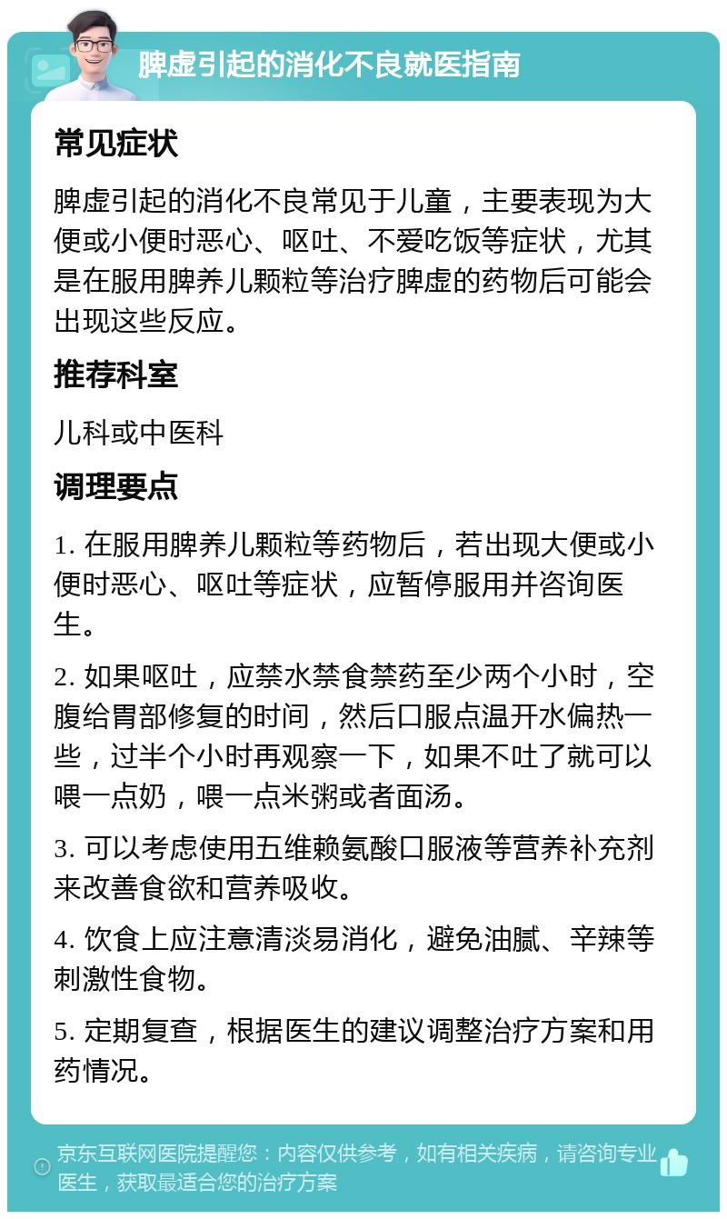 脾虚引起的消化不良就医指南 常见症状 脾虚引起的消化不良常见于儿童，主要表现为大便或小便时恶心、呕吐、不爱吃饭等症状，尤其是在服用脾养儿颗粒等治疗脾虚的药物后可能会出现这些反应。 推荐科室 儿科或中医科 调理要点 1. 在服用脾养儿颗粒等药物后，若出现大便或小便时恶心、呕吐等症状，应暂停服用并咨询医生。 2. 如果呕吐，应禁水禁食禁药至少两个小时，空腹给胃部修复的时间，然后口服点温开水偏热一些，过半个小时再观察一下，如果不吐了就可以喂一点奶，喂一点米粥或者面汤。 3. 可以考虑使用五维赖氨酸口服液等营养补充剂来改善食欲和营养吸收。 4. 饮食上应注意清淡易消化，避免油腻、辛辣等刺激性食物。 5. 定期复查，根据医生的建议调整治疗方案和用药情况。