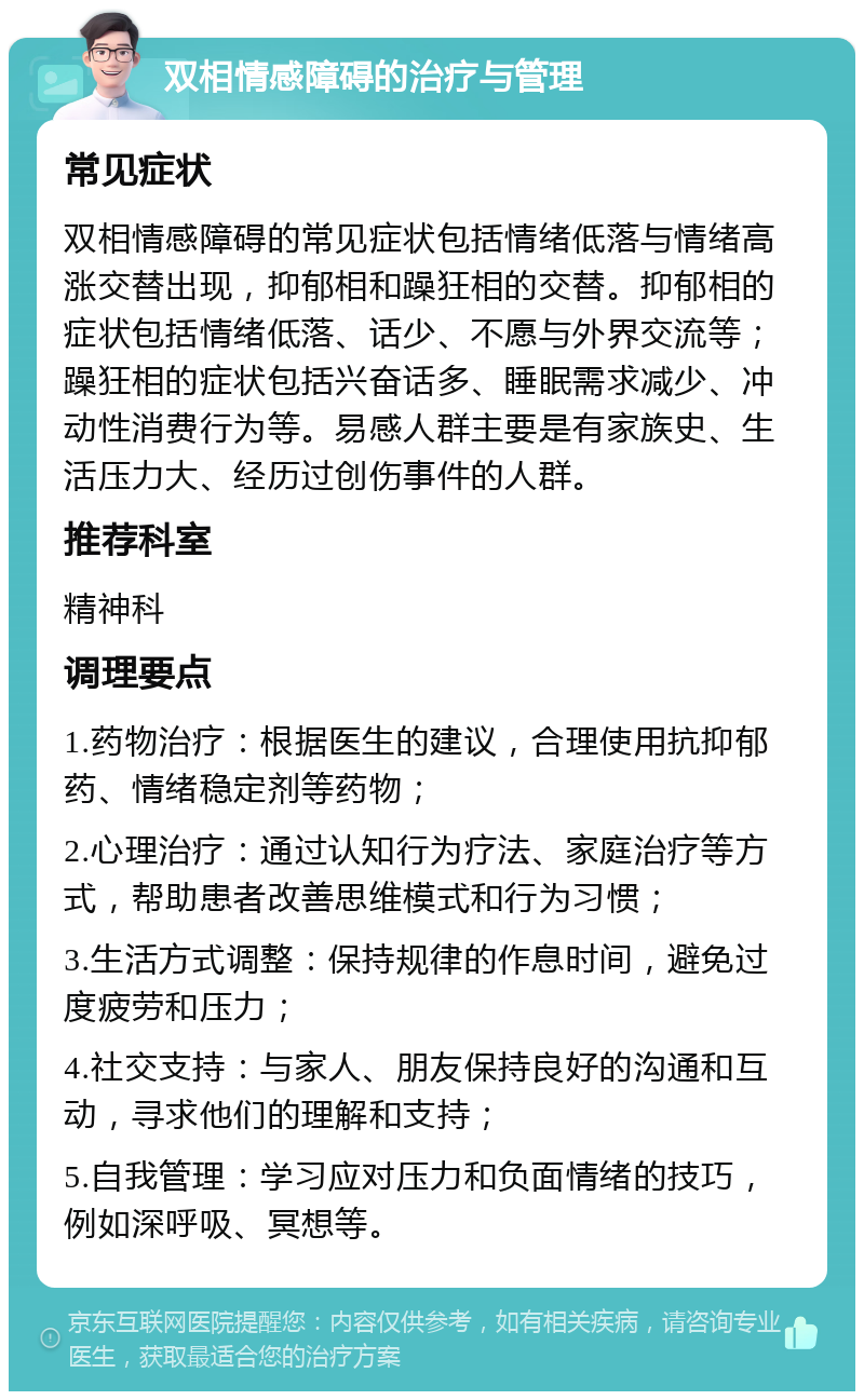 双相情感障碍的治疗与管理 常见症状 双相情感障碍的常见症状包括情绪低落与情绪高涨交替出现，抑郁相和躁狂相的交替。抑郁相的症状包括情绪低落、话少、不愿与外界交流等；躁狂相的症状包括兴奋话多、睡眠需求减少、冲动性消费行为等。易感人群主要是有家族史、生活压力大、经历过创伤事件的人群。 推荐科室 精神科 调理要点 1.药物治疗：根据医生的建议，合理使用抗抑郁药、情绪稳定剂等药物； 2.心理治疗：通过认知行为疗法、家庭治疗等方式，帮助患者改善思维模式和行为习惯； 3.生活方式调整：保持规律的作息时间，避免过度疲劳和压力； 4.社交支持：与家人、朋友保持良好的沟通和互动，寻求他们的理解和支持； 5.自我管理：学习应对压力和负面情绪的技巧，例如深呼吸、冥想等。