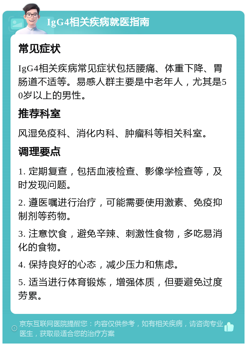 IgG4相关疾病就医指南 常见症状 IgG4相关疾病常见症状包括腰痛、体重下降、胃肠道不适等。易感人群主要是中老年人，尤其是50岁以上的男性。 推荐科室 风湿免疫科、消化内科、肿瘤科等相关科室。 调理要点 1. 定期复查，包括血液检查、影像学检查等，及时发现问题。 2. 遵医嘱进行治疗，可能需要使用激素、免疫抑制剂等药物。 3. 注意饮食，避免辛辣、刺激性食物，多吃易消化的食物。 4. 保持良好的心态，减少压力和焦虑。 5. 适当进行体育锻炼，增强体质，但要避免过度劳累。