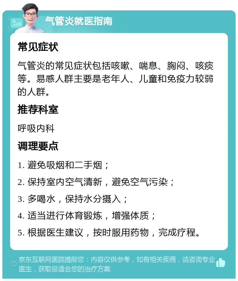 气管炎就医指南 常见症状 气管炎的常见症状包括咳嗽、喘息、胸闷、咳痰等。易感人群主要是老年人、儿童和免疫力较弱的人群。 推荐科室 呼吸内科 调理要点 1. 避免吸烟和二手烟； 2. 保持室内空气清新，避免空气污染； 3. 多喝水，保持水分摄入； 4. 适当进行体育锻炼，增强体质； 5. 根据医生建议，按时服用药物，完成疗程。