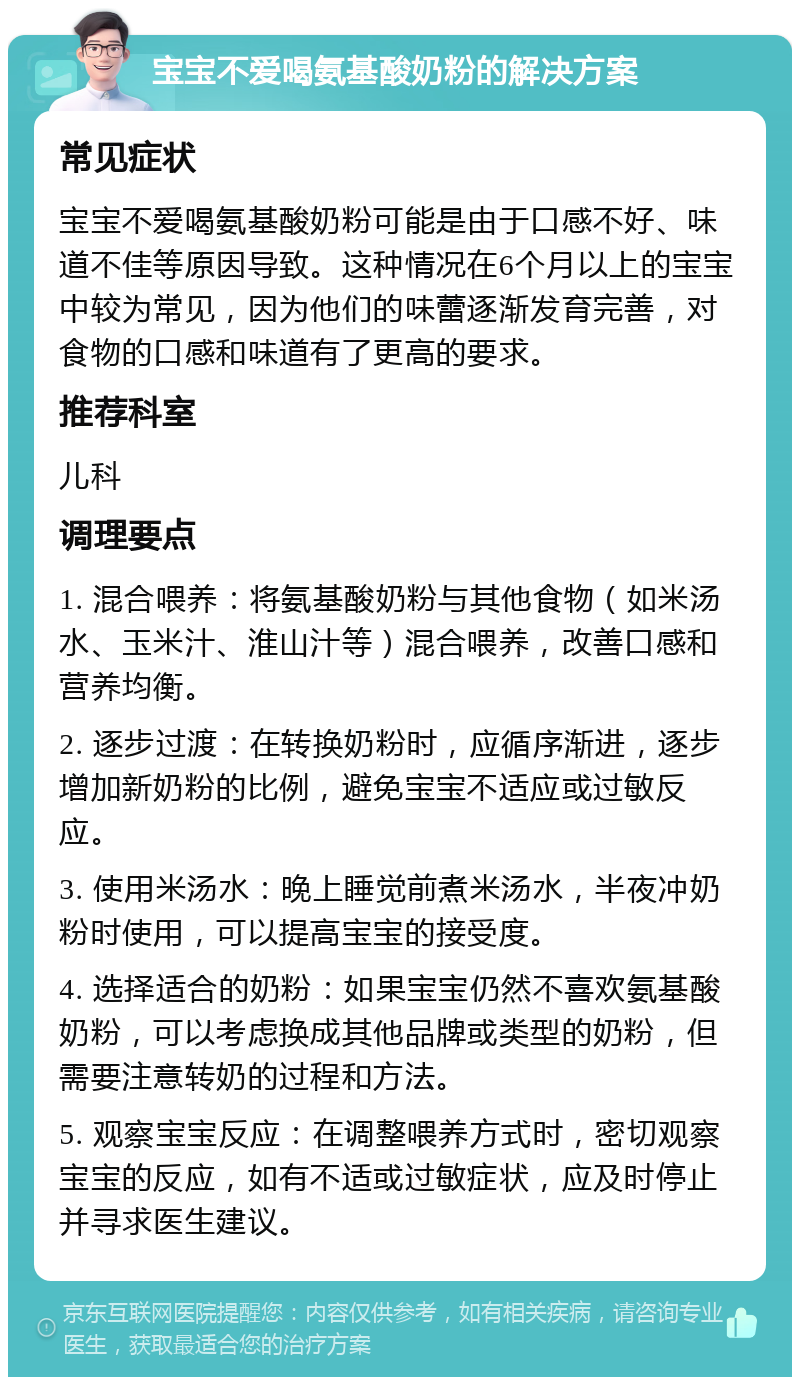 宝宝不爱喝氨基酸奶粉的解决方案 常见症状 宝宝不爱喝氨基酸奶粉可能是由于口感不好、味道不佳等原因导致。这种情况在6个月以上的宝宝中较为常见，因为他们的味蕾逐渐发育完善，对食物的口感和味道有了更高的要求。 推荐科室 儿科 调理要点 1. 混合喂养：将氨基酸奶粉与其他食物（如米汤水、玉米汁、淮山汁等）混合喂养，改善口感和营养均衡。 2. 逐步过渡：在转换奶粉时，应循序渐进，逐步增加新奶粉的比例，避免宝宝不适应或过敏反应。 3. 使用米汤水：晚上睡觉前煮米汤水，半夜冲奶粉时使用，可以提高宝宝的接受度。 4. 选择适合的奶粉：如果宝宝仍然不喜欢氨基酸奶粉，可以考虑换成其他品牌或类型的奶粉，但需要注意转奶的过程和方法。 5. 观察宝宝反应：在调整喂养方式时，密切观察宝宝的反应，如有不适或过敏症状，应及时停止并寻求医生建议。