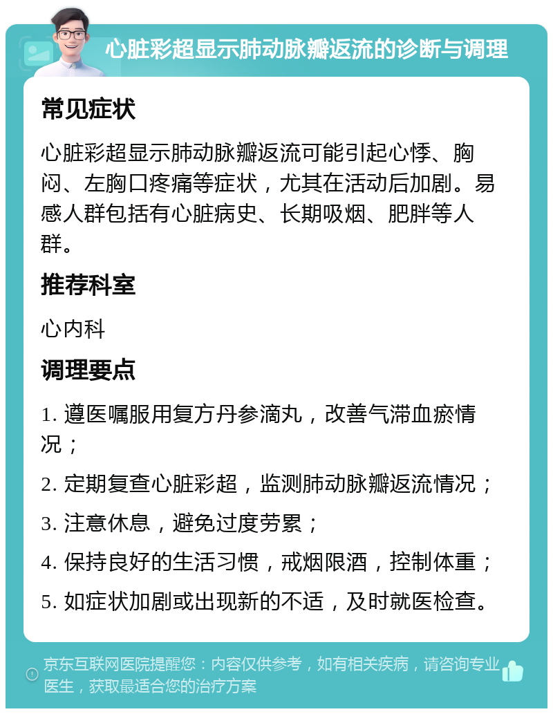 心脏彩超显示肺动脉瓣返流的诊断与调理 常见症状 心脏彩超显示肺动脉瓣返流可能引起心悸、胸闷、左胸口疼痛等症状，尤其在活动后加剧。易感人群包括有心脏病史、长期吸烟、肥胖等人群。 推荐科室 心内科 调理要点 1. 遵医嘱服用复方丹参滴丸，改善气滞血瘀情况； 2. 定期复查心脏彩超，监测肺动脉瓣返流情况； 3. 注意休息，避免过度劳累； 4. 保持良好的生活习惯，戒烟限酒，控制体重； 5. 如症状加剧或出现新的不适，及时就医检查。