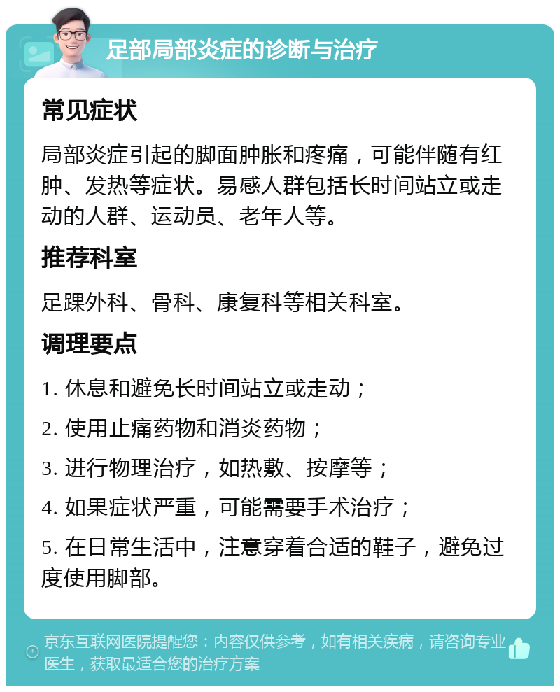 足部局部炎症的诊断与治疗 常见症状 局部炎症引起的脚面肿胀和疼痛，可能伴随有红肿、发热等症状。易感人群包括长时间站立或走动的人群、运动员、老年人等。 推荐科室 足踝外科、骨科、康复科等相关科室。 调理要点 1. 休息和避免长时间站立或走动； 2. 使用止痛药物和消炎药物； 3. 进行物理治疗，如热敷、按摩等； 4. 如果症状严重，可能需要手术治疗； 5. 在日常生活中，注意穿着合适的鞋子，避免过度使用脚部。