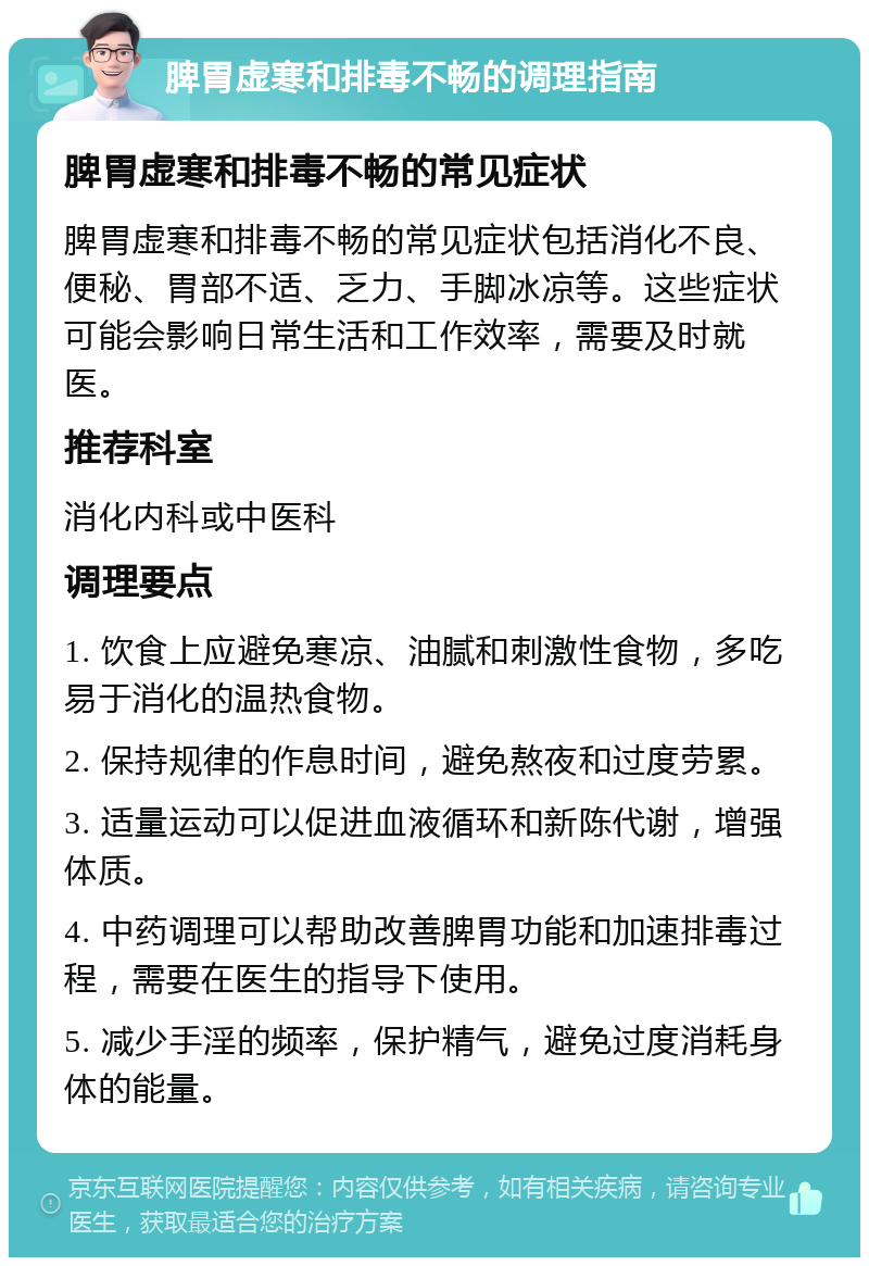 脾胃虚寒和排毒不畅的调理指南 脾胃虚寒和排毒不畅的常见症状 脾胃虚寒和排毒不畅的常见症状包括消化不良、便秘、胃部不适、乏力、手脚冰凉等。这些症状可能会影响日常生活和工作效率，需要及时就医。 推荐科室 消化内科或中医科 调理要点 1. 饮食上应避免寒凉、油腻和刺激性食物，多吃易于消化的温热食物。 2. 保持规律的作息时间，避免熬夜和过度劳累。 3. 适量运动可以促进血液循环和新陈代谢，增强体质。 4. 中药调理可以帮助改善脾胃功能和加速排毒过程，需要在医生的指导下使用。 5. 减少手淫的频率，保护精气，避免过度消耗身体的能量。