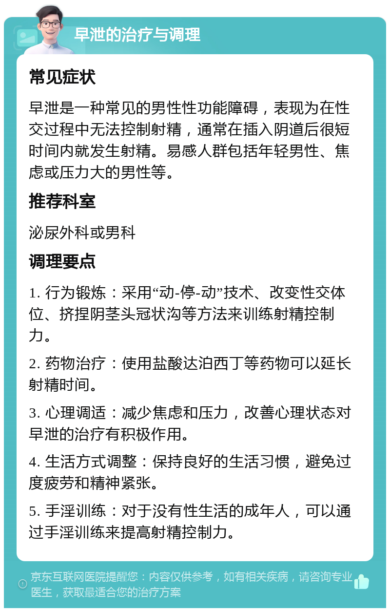 早泄的治疗与调理 常见症状 早泄是一种常见的男性性功能障碍，表现为在性交过程中无法控制射精，通常在插入阴道后很短时间内就发生射精。易感人群包括年轻男性、焦虑或压力大的男性等。 推荐科室 泌尿外科或男科 调理要点 1. 行为锻炼：采用“动-停-动”技术、改变性交体位、挤捏阴茎头冠状沟等方法来训练射精控制力。 2. 药物治疗：使用盐酸达泊西丁等药物可以延长射精时间。 3. 心理调适：减少焦虑和压力，改善心理状态对早泄的治疗有积极作用。 4. 生活方式调整：保持良好的生活习惯，避免过度疲劳和精神紧张。 5. 手淫训练：对于没有性生活的成年人，可以通过手淫训练来提高射精控制力。