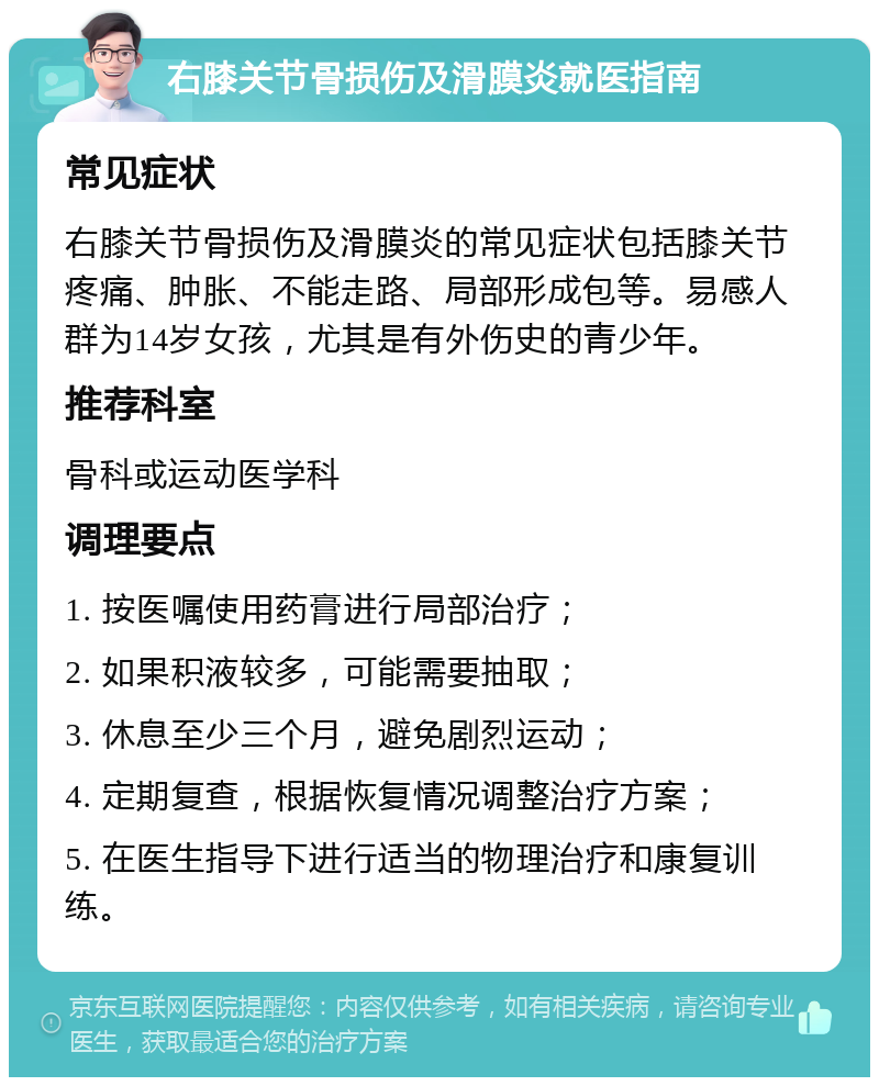 右膝关节骨损伤及滑膜炎就医指南 常见症状 右膝关节骨损伤及滑膜炎的常见症状包括膝关节疼痛、肿胀、不能走路、局部形成包等。易感人群为14岁女孩，尤其是有外伤史的青少年。 推荐科室 骨科或运动医学科 调理要点 1. 按医嘱使用药膏进行局部治疗； 2. 如果积液较多，可能需要抽取； 3. 休息至少三个月，避免剧烈运动； 4. 定期复查，根据恢复情况调整治疗方案； 5. 在医生指导下进行适当的物理治疗和康复训练。