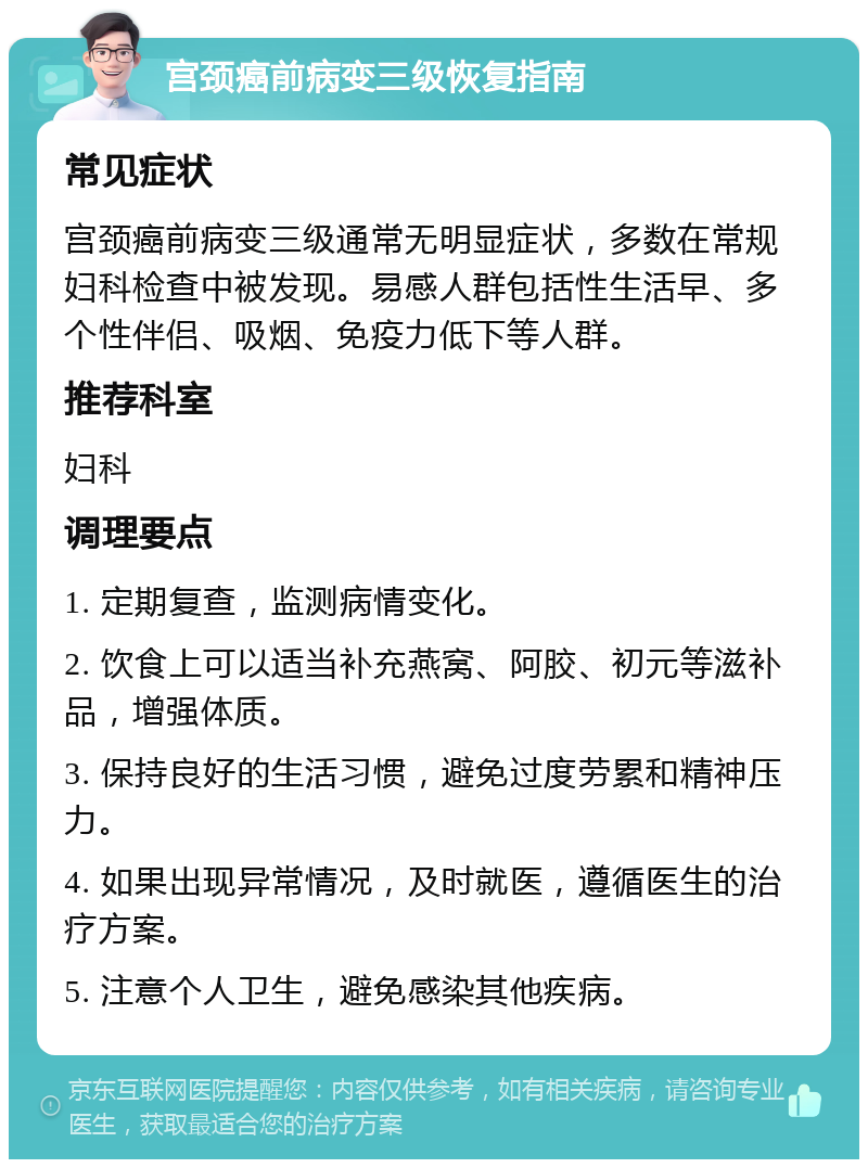 宫颈癌前病变三级恢复指南 常见症状 宫颈癌前病变三级通常无明显症状，多数在常规妇科检查中被发现。易感人群包括性生活早、多个性伴侣、吸烟、免疫力低下等人群。 推荐科室 妇科 调理要点 1. 定期复查，监测病情变化。 2. 饮食上可以适当补充燕窝、阿胶、初元等滋补品，增强体质。 3. 保持良好的生活习惯，避免过度劳累和精神压力。 4. 如果出现异常情况，及时就医，遵循医生的治疗方案。 5. 注意个人卫生，避免感染其他疾病。