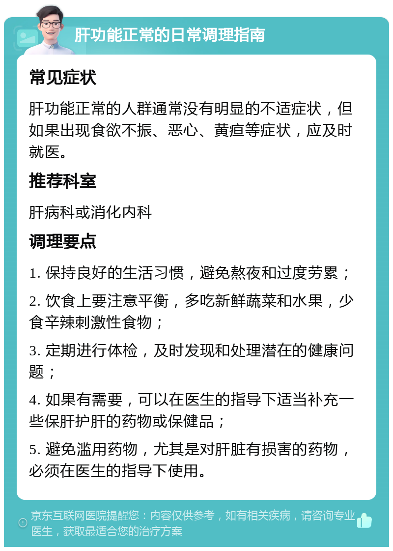 肝功能正常的日常调理指南 常见症状 肝功能正常的人群通常没有明显的不适症状，但如果出现食欲不振、恶心、黄疸等症状，应及时就医。 推荐科室 肝病科或消化内科 调理要点 1. 保持良好的生活习惯，避免熬夜和过度劳累； 2. 饮食上要注意平衡，多吃新鲜蔬菜和水果，少食辛辣刺激性食物； 3. 定期进行体检，及时发现和处理潜在的健康问题； 4. 如果有需要，可以在医生的指导下适当补充一些保肝护肝的药物或保健品； 5. 避免滥用药物，尤其是对肝脏有损害的药物，必须在医生的指导下使用。