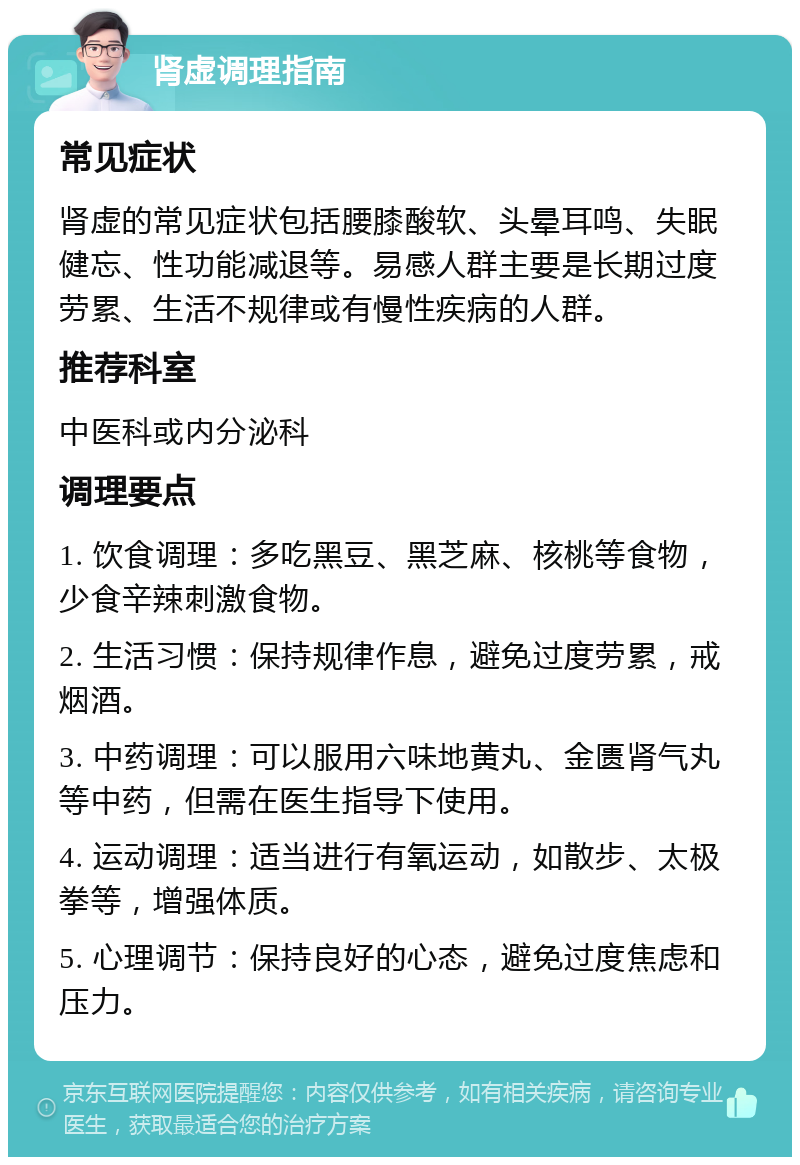 肾虚调理指南 常见症状 肾虚的常见症状包括腰膝酸软、头晕耳鸣、失眠健忘、性功能减退等。易感人群主要是长期过度劳累、生活不规律或有慢性疾病的人群。 推荐科室 中医科或内分泌科 调理要点 1. 饮食调理：多吃黑豆、黑芝麻、核桃等食物，少食辛辣刺激食物。 2. 生活习惯：保持规律作息，避免过度劳累，戒烟酒。 3. 中药调理：可以服用六味地黄丸、金匮肾气丸等中药，但需在医生指导下使用。 4. 运动调理：适当进行有氧运动，如散步、太极拳等，增强体质。 5. 心理调节：保持良好的心态，避免过度焦虑和压力。