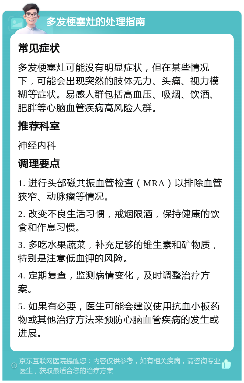 多发梗塞灶的处理指南 常见症状 多发梗塞灶可能没有明显症状，但在某些情况下，可能会出现突然的肢体无力、头痛、视力模糊等症状。易感人群包括高血压、吸烟、饮酒、肥胖等心脑血管疾病高风险人群。 推荐科室 神经内科 调理要点 1. 进行头部磁共振血管检查（MRA）以排除血管狭窄、动脉瘤等情况。 2. 改变不良生活习惯，戒烟限酒，保持健康的饮食和作息习惯。 3. 多吃水果蔬菜，补充足够的维生素和矿物质，特别是注意低血钾的风险。 4. 定期复查，监测病情变化，及时调整治疗方案。 5. 如果有必要，医生可能会建议使用抗血小板药物或其他治疗方法来预防心脑血管疾病的发生或进展。