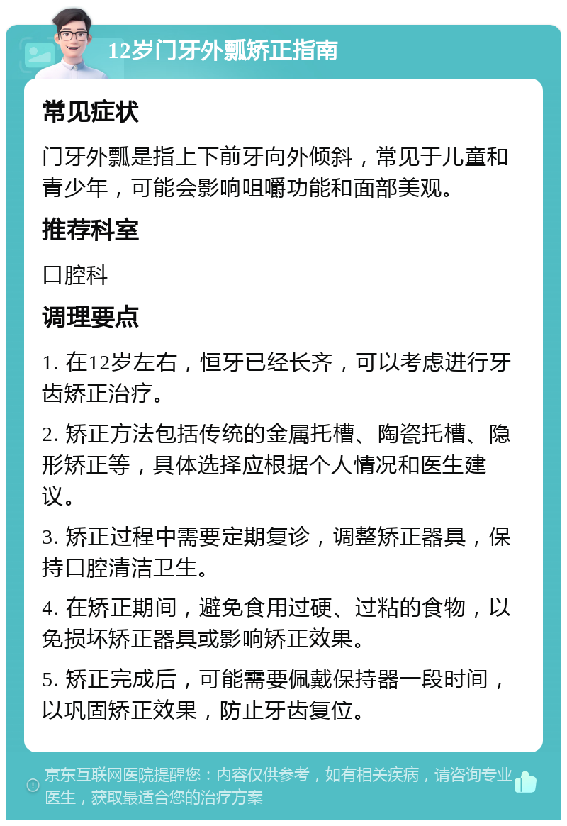 12岁门牙外瓢矫正指南 常见症状 门牙外瓢是指上下前牙向外倾斜，常见于儿童和青少年，可能会影响咀嚼功能和面部美观。 推荐科室 口腔科 调理要点 1. 在12岁左右，恒牙已经长齐，可以考虑进行牙齿矫正治疗。 2. 矫正方法包括传统的金属托槽、陶瓷托槽、隐形矫正等，具体选择应根据个人情况和医生建议。 3. 矫正过程中需要定期复诊，调整矫正器具，保持口腔清洁卫生。 4. 在矫正期间，避免食用过硬、过粘的食物，以免损坏矫正器具或影响矫正效果。 5. 矫正完成后，可能需要佩戴保持器一段时间，以巩固矫正效果，防止牙齿复位。