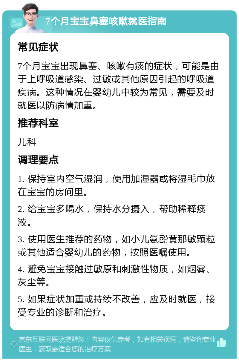 7个月宝宝鼻塞咳嗽就医指南 常见症状 7个月宝宝出现鼻塞、咳嗽有痰的症状，可能是由于上呼吸道感染、过敏或其他原因引起的呼吸道疾病。这种情况在婴幼儿中较为常见，需要及时就医以防病情加重。 推荐科室 儿科 调理要点 1. 保持室内空气湿润，使用加湿器或将湿毛巾放在宝宝的房间里。 2. 给宝宝多喝水，保持水分摄入，帮助稀释痰液。 3. 使用医生推荐的药物，如小儿氨酚黄那敏颗粒或其他适合婴幼儿的药物，按照医嘱使用。 4. 避免宝宝接触过敏原和刺激性物质，如烟雾、灰尘等。 5. 如果症状加重或持续不改善，应及时就医，接受专业的诊断和治疗。