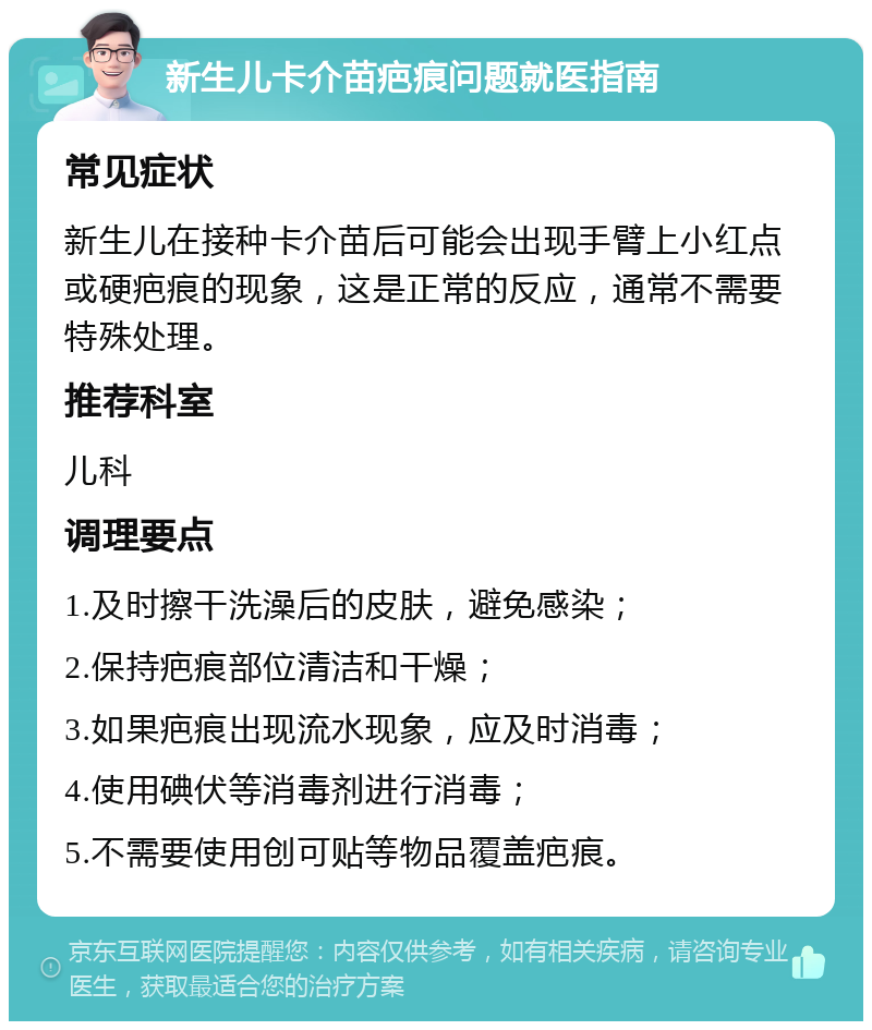 新生儿卡介苗疤痕问题就医指南 常见症状 新生儿在接种卡介苗后可能会出现手臂上小红点或硬疤痕的现象，这是正常的反应，通常不需要特殊处理。 推荐科室 儿科 调理要点 1.及时擦干洗澡后的皮肤，避免感染； 2.保持疤痕部位清洁和干燥； 3.如果疤痕出现流水现象，应及时消毒； 4.使用碘伏等消毒剂进行消毒； 5.不需要使用创可贴等物品覆盖疤痕。