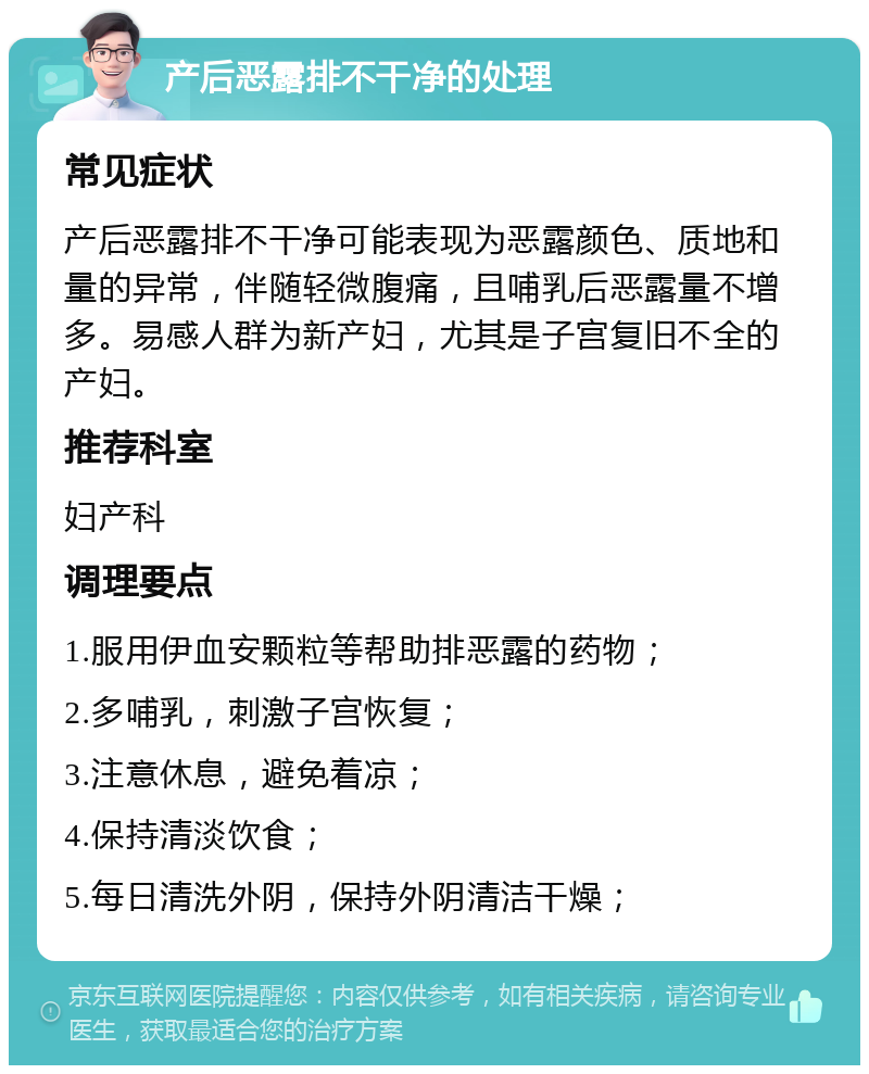 产后恶露排不干净的处理 常见症状 产后恶露排不干净可能表现为恶露颜色、质地和量的异常，伴随轻微腹痛，且哺乳后恶露量不增多。易感人群为新产妇，尤其是子宫复旧不全的产妇。 推荐科室 妇产科 调理要点 1.服用伊血安颗粒等帮助排恶露的药物； 2.多哺乳，刺激子宫恢复； 3.注意休息，避免着凉； 4.保持清淡饮食； 5.每日清洗外阴，保持外阴清洁干燥；