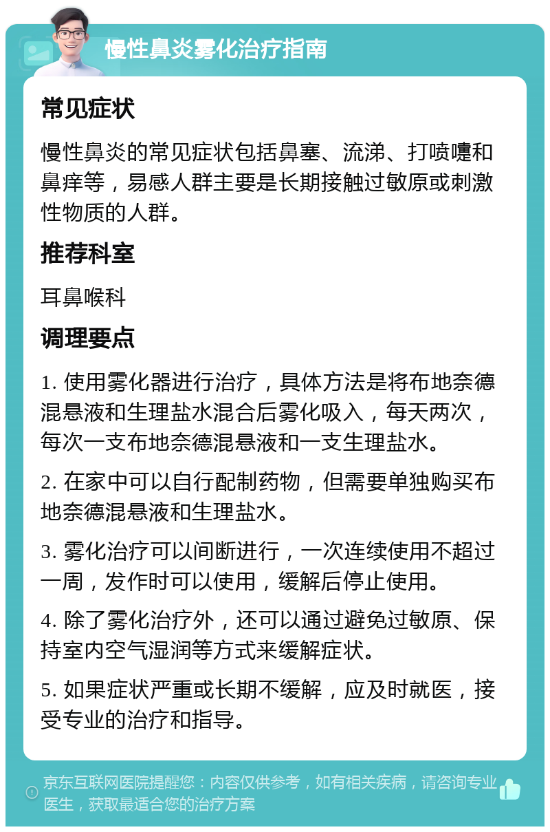 慢性鼻炎雾化治疗指南 常见症状 慢性鼻炎的常见症状包括鼻塞、流涕、打喷嚏和鼻痒等，易感人群主要是长期接触过敏原或刺激性物质的人群。 推荐科室 耳鼻喉科 调理要点 1. 使用雾化器进行治疗，具体方法是将布地奈德混悬液和生理盐水混合后雾化吸入，每天两次，每次一支布地奈德混悬液和一支生理盐水。 2. 在家中可以自行配制药物，但需要单独购买布地奈德混悬液和生理盐水。 3. 雾化治疗可以间断进行，一次连续使用不超过一周，发作时可以使用，缓解后停止使用。 4. 除了雾化治疗外，还可以通过避免过敏原、保持室内空气湿润等方式来缓解症状。 5. 如果症状严重或长期不缓解，应及时就医，接受专业的治疗和指导。