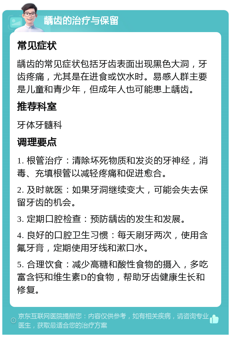 龋齿的治疗与保留 常见症状 龋齿的常见症状包括牙齿表面出现黑色大洞，牙齿疼痛，尤其是在进食或饮水时。易感人群主要是儿童和青少年，但成年人也可能患上龋齿。 推荐科室 牙体牙髓科 调理要点 1. 根管治疗：清除坏死物质和发炎的牙神经，消毒、充填根管以减轻疼痛和促进愈合。 2. 及时就医：如果牙洞继续变大，可能会失去保留牙齿的机会。 3. 定期口腔检查：预防龋齿的发生和发展。 4. 良好的口腔卫生习惯：每天刷牙两次，使用含氟牙膏，定期使用牙线和漱口水。 5. 合理饮食：减少高糖和酸性食物的摄入，多吃富含钙和维生素D的食物，帮助牙齿健康生长和修复。