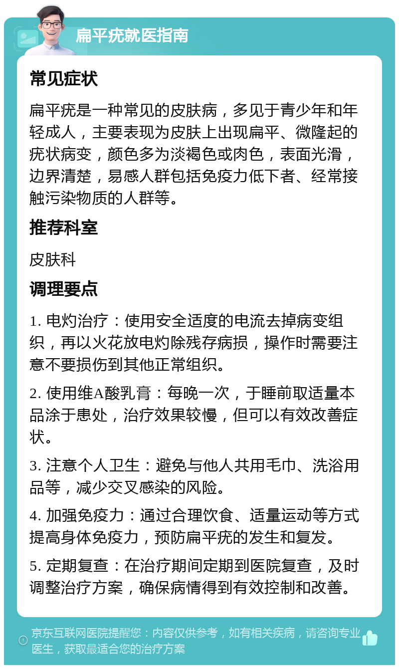 扁平疣就医指南 常见症状 扁平疣是一种常见的皮肤病，多见于青少年和年轻成人，主要表现为皮肤上出现扁平、微隆起的疣状病变，颜色多为淡褐色或肉色，表面光滑，边界清楚，易感人群包括免疫力低下者、经常接触污染物质的人群等。 推荐科室 皮肤科 调理要点 1. 电灼治疗：使用安全适度的电流去掉病变组织，再以火花放电灼除残存病损，操作时需要注意不要损伤到其他正常组织。 2. 使用维A酸乳膏：每晚一次，于睡前取适量本品涂于患处，治疗效果较慢，但可以有效改善症状。 3. 注意个人卫生：避免与他人共用毛巾、洗浴用品等，减少交叉感染的风险。 4. 加强免疫力：通过合理饮食、适量运动等方式提高身体免疫力，预防扁平疣的发生和复发。 5. 定期复查：在治疗期间定期到医院复查，及时调整治疗方案，确保病情得到有效控制和改善。