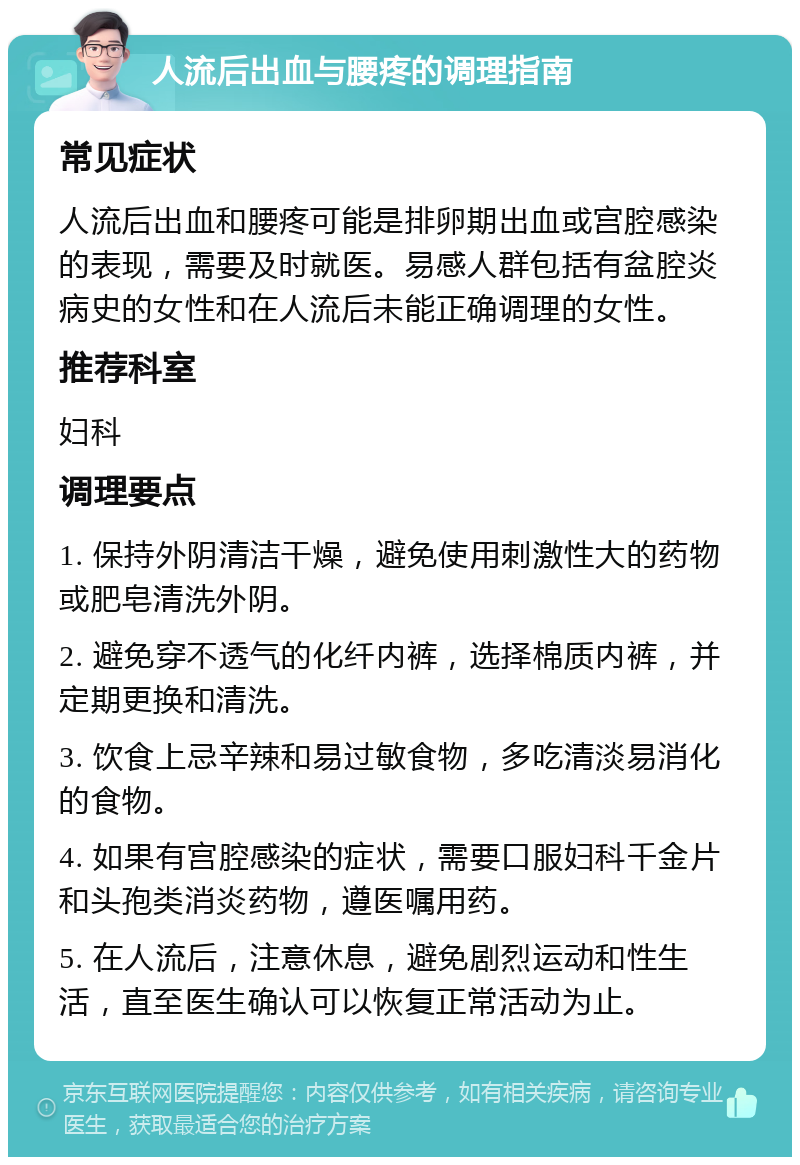 人流后出血与腰疼的调理指南 常见症状 人流后出血和腰疼可能是排卵期出血或宫腔感染的表现，需要及时就医。易感人群包括有盆腔炎病史的女性和在人流后未能正确调理的女性。 推荐科室 妇科 调理要点 1. 保持外阴清洁干燥，避免使用刺激性大的药物或肥皂清洗外阴。 2. 避免穿不透气的化纤内裤，选择棉质内裤，并定期更换和清洗。 3. 饮食上忌辛辣和易过敏食物，多吃清淡易消化的食物。 4. 如果有宫腔感染的症状，需要口服妇科千金片和头孢类消炎药物，遵医嘱用药。 5. 在人流后，注意休息，避免剧烈运动和性生活，直至医生确认可以恢复正常活动为止。