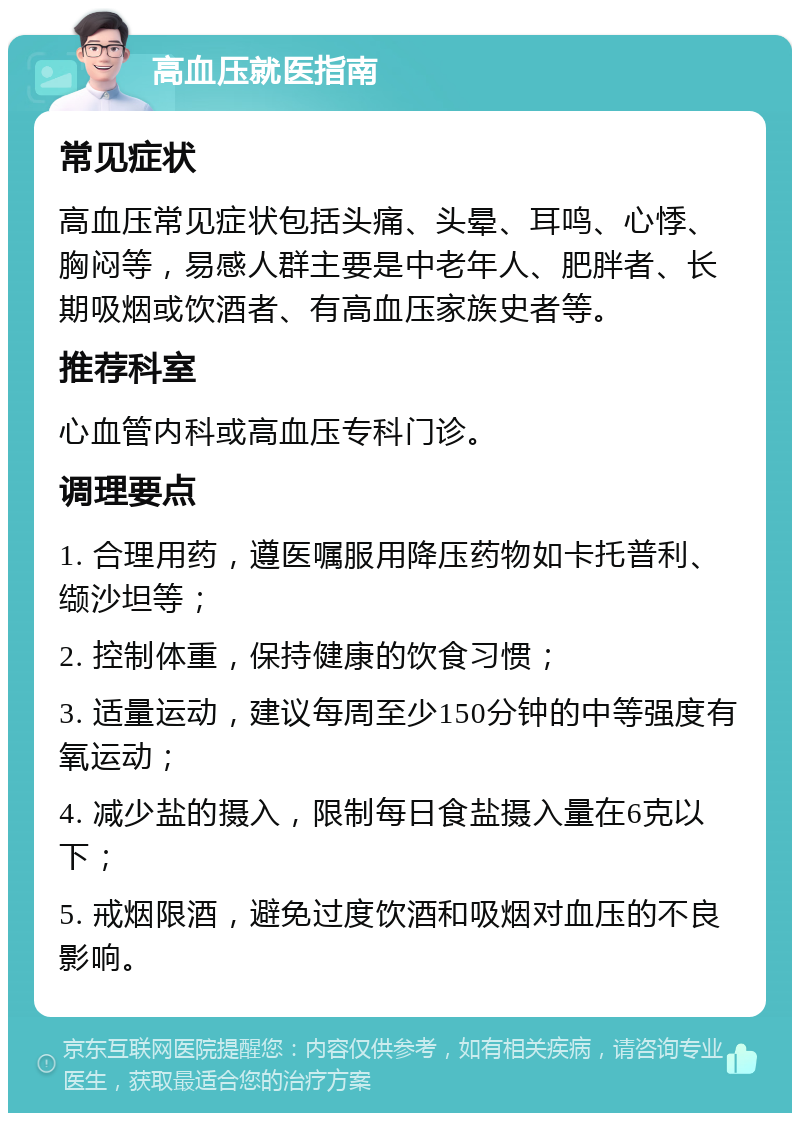 高血压就医指南 常见症状 高血压常见症状包括头痛、头晕、耳鸣、心悸、胸闷等，易感人群主要是中老年人、肥胖者、长期吸烟或饮酒者、有高血压家族史者等。 推荐科室 心血管内科或高血压专科门诊。 调理要点 1. 合理用药，遵医嘱服用降压药物如卡托普利、缬沙坦等； 2. 控制体重，保持健康的饮食习惯； 3. 适量运动，建议每周至少150分钟的中等强度有氧运动； 4. 减少盐的摄入，限制每日食盐摄入量在6克以下； 5. 戒烟限酒，避免过度饮酒和吸烟对血压的不良影响。