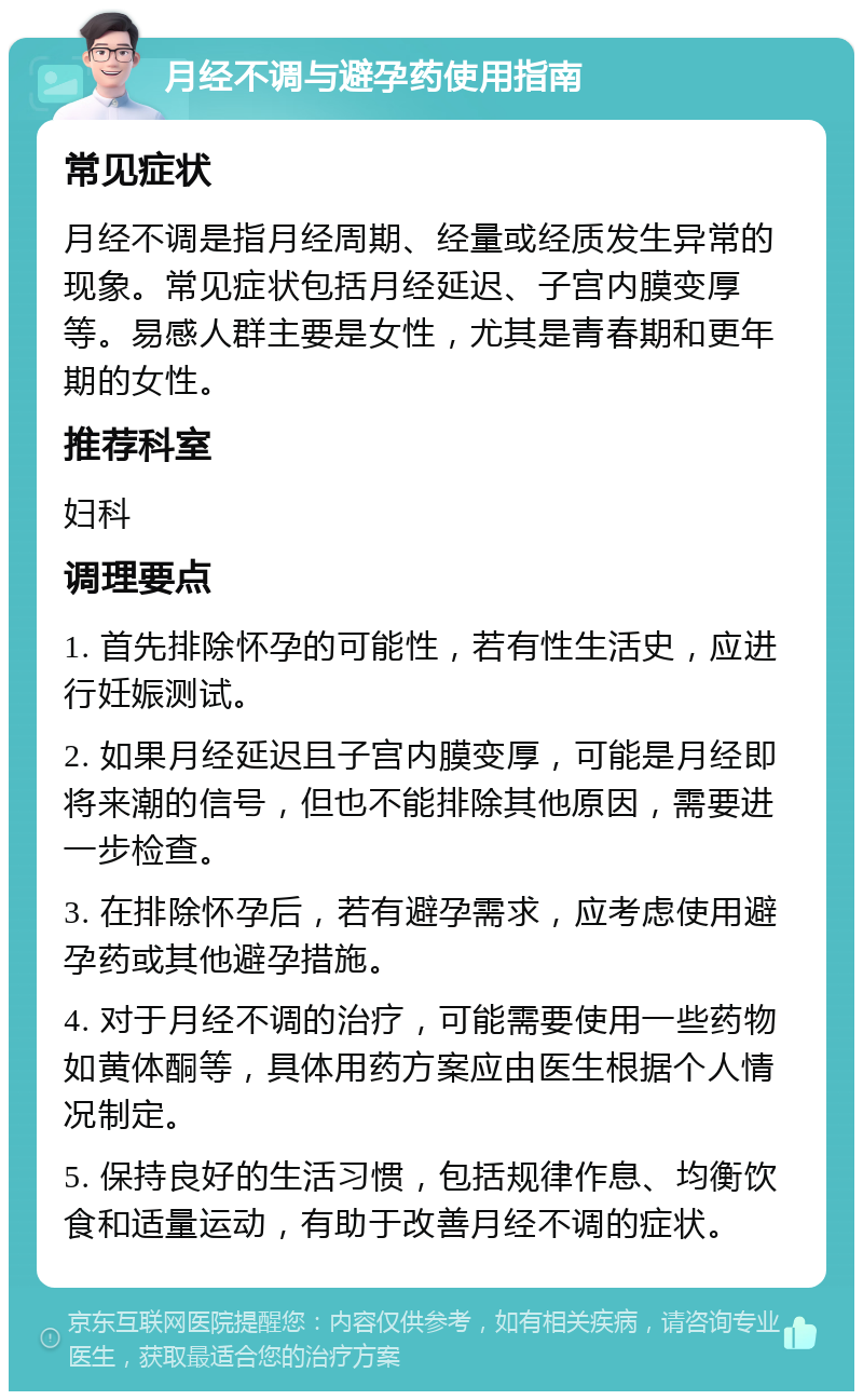 月经不调与避孕药使用指南 常见症状 月经不调是指月经周期、经量或经质发生异常的现象。常见症状包括月经延迟、子宫内膜变厚等。易感人群主要是女性，尤其是青春期和更年期的女性。 推荐科室 妇科 调理要点 1. 首先排除怀孕的可能性，若有性生活史，应进行妊娠测试。 2. 如果月经延迟且子宫内膜变厚，可能是月经即将来潮的信号，但也不能排除其他原因，需要进一步检查。 3. 在排除怀孕后，若有避孕需求，应考虑使用避孕药或其他避孕措施。 4. 对于月经不调的治疗，可能需要使用一些药物如黄体酮等，具体用药方案应由医生根据个人情况制定。 5. 保持良好的生活习惯，包括规律作息、均衡饮食和适量运动，有助于改善月经不调的症状。