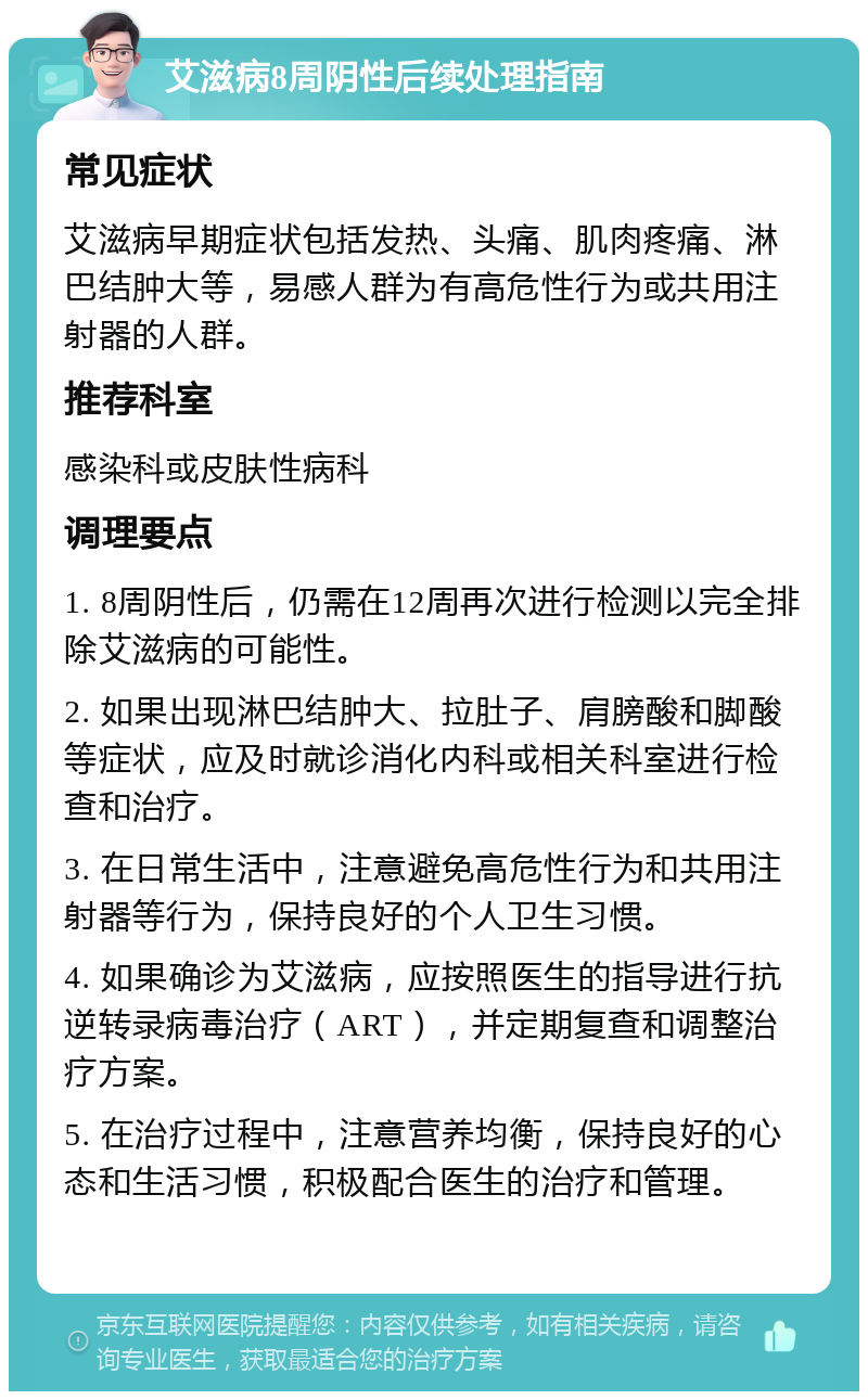 艾滋病8周阴性后续处理指南 常见症状 艾滋病早期症状包括发热、头痛、肌肉疼痛、淋巴结肿大等，易感人群为有高危性行为或共用注射器的人群。 推荐科室 感染科或皮肤性病科 调理要点 1. 8周阴性后，仍需在12周再次进行检测以完全排除艾滋病的可能性。 2. 如果出现淋巴结肿大、拉肚子、肩膀酸和脚酸等症状，应及时就诊消化内科或相关科室进行检查和治疗。 3. 在日常生活中，注意避免高危性行为和共用注射器等行为，保持良好的个人卫生习惯。 4. 如果确诊为艾滋病，应按照医生的指导进行抗逆转录病毒治疗（ART），并定期复查和调整治疗方案。 5. 在治疗过程中，注意营养均衡，保持良好的心态和生活习惯，积极配合医生的治疗和管理。