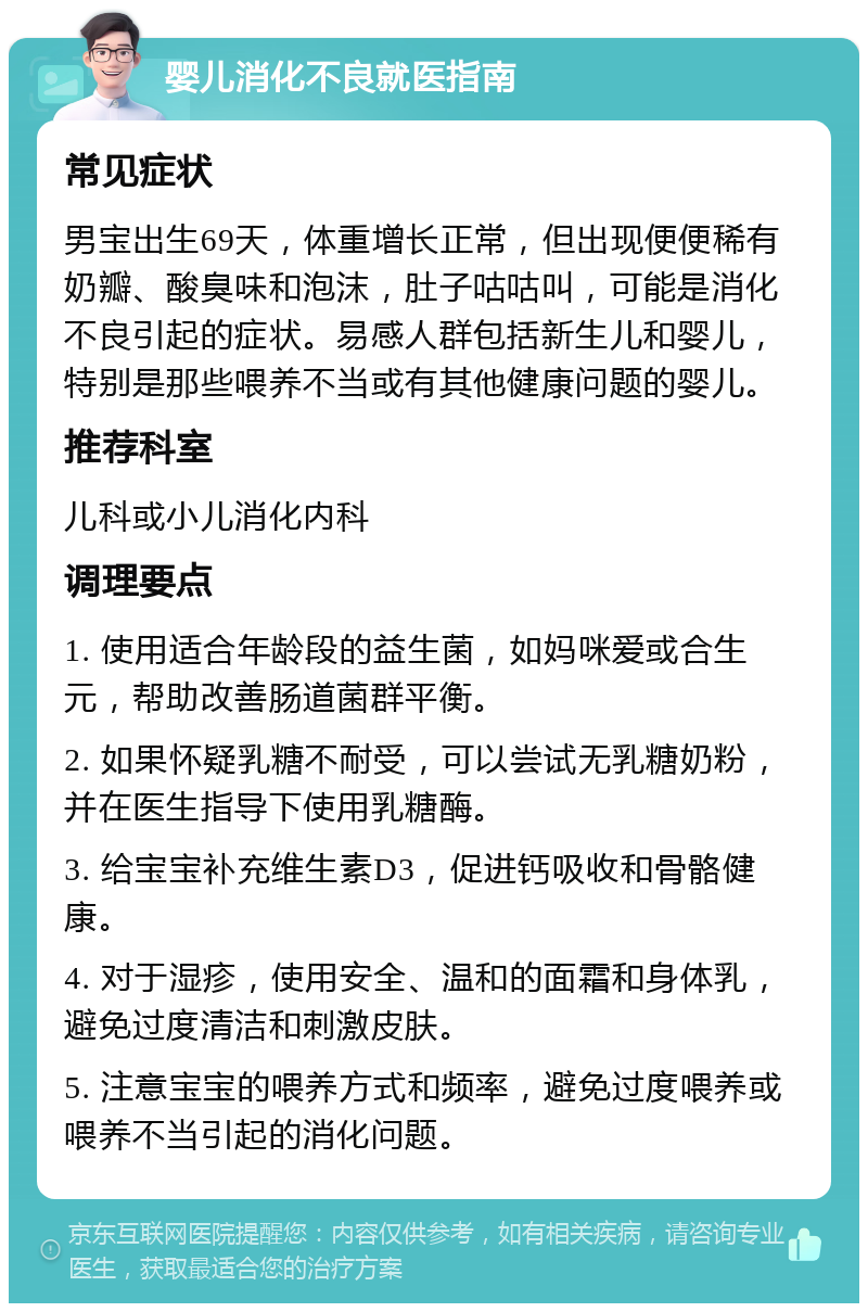 婴儿消化不良就医指南 常见症状 男宝出生69天，体重增长正常，但出现便便稀有奶瓣、酸臭味和泡沫，肚子咕咕叫，可能是消化不良引起的症状。易感人群包括新生儿和婴儿，特别是那些喂养不当或有其他健康问题的婴儿。 推荐科室 儿科或小儿消化内科 调理要点 1. 使用适合年龄段的益生菌，如妈咪爱或合生元，帮助改善肠道菌群平衡。 2. 如果怀疑乳糖不耐受，可以尝试无乳糖奶粉，并在医生指导下使用乳糖酶。 3. 给宝宝补充维生素D3，促进钙吸收和骨骼健康。 4. 对于湿疹，使用安全、温和的面霜和身体乳，避免过度清洁和刺激皮肤。 5. 注意宝宝的喂养方式和频率，避免过度喂养或喂养不当引起的消化问题。