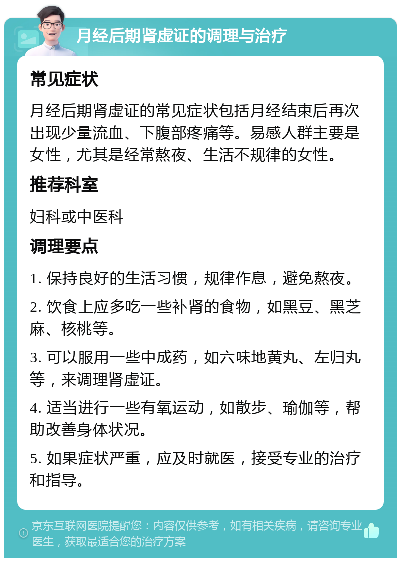 月经后期肾虚证的调理与治疗 常见症状 月经后期肾虚证的常见症状包括月经结束后再次出现少量流血、下腹部疼痛等。易感人群主要是女性，尤其是经常熬夜、生活不规律的女性。 推荐科室 妇科或中医科 调理要点 1. 保持良好的生活习惯，规律作息，避免熬夜。 2. 饮食上应多吃一些补肾的食物，如黑豆、黑芝麻、核桃等。 3. 可以服用一些中成药，如六味地黄丸、左归丸等，来调理肾虚证。 4. 适当进行一些有氧运动，如散步、瑜伽等，帮助改善身体状况。 5. 如果症状严重，应及时就医，接受专业的治疗和指导。