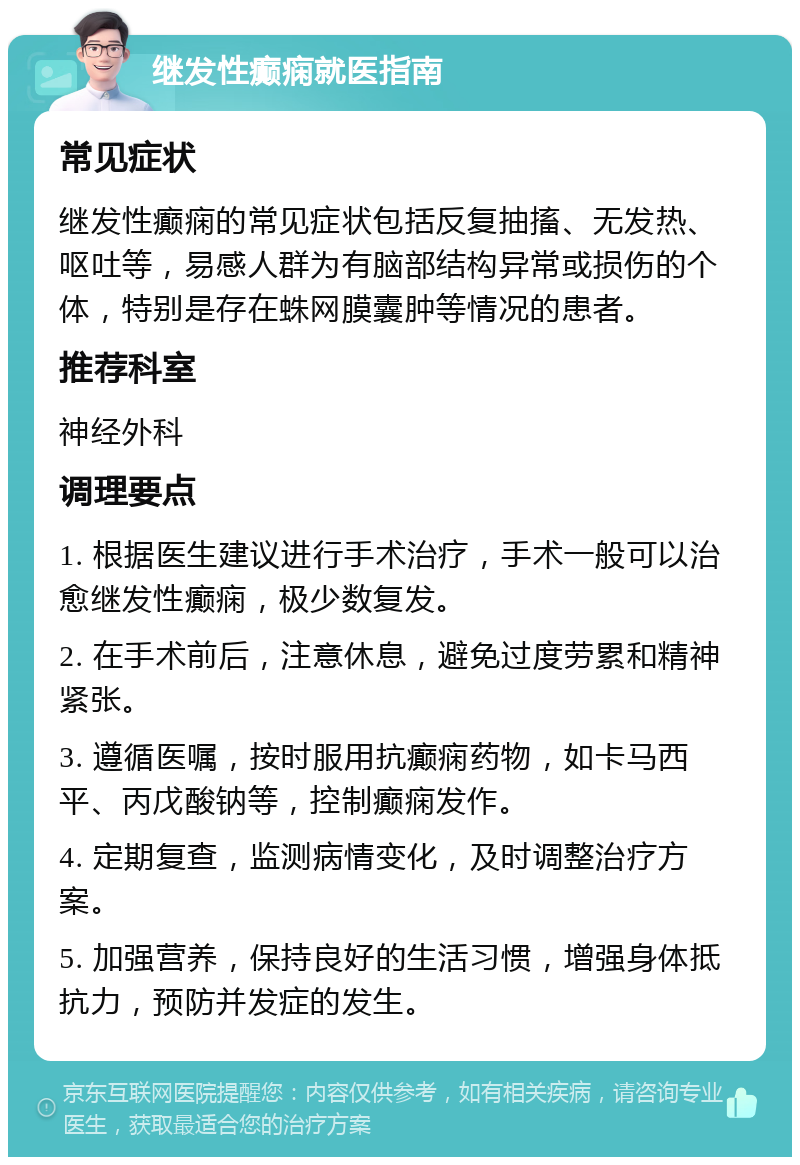 继发性癫痫就医指南 常见症状 继发性癫痫的常见症状包括反复抽搐、无发热、呕吐等，易感人群为有脑部结构异常或损伤的个体，特别是存在蛛网膜囊肿等情况的患者。 推荐科室 神经外科 调理要点 1. 根据医生建议进行手术治疗，手术一般可以治愈继发性癫痫，极少数复发。 2. 在手术前后，注意休息，避免过度劳累和精神紧张。 3. 遵循医嘱，按时服用抗癫痫药物，如卡马西平、丙戊酸钠等，控制癫痫发作。 4. 定期复查，监测病情变化，及时调整治疗方案。 5. 加强营养，保持良好的生活习惯，增强身体抵抗力，预防并发症的发生。