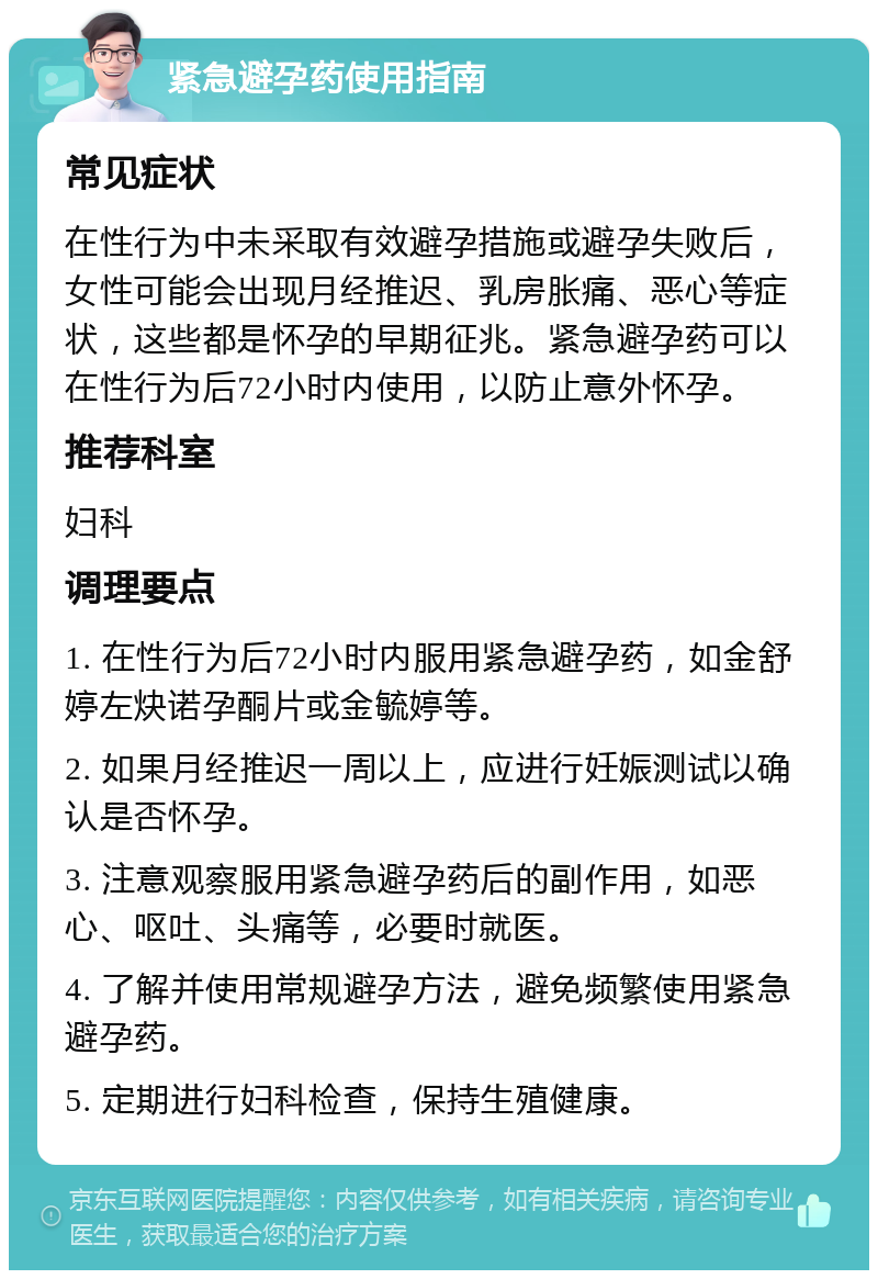 紧急避孕药使用指南 常见症状 在性行为中未采取有效避孕措施或避孕失败后，女性可能会出现月经推迟、乳房胀痛、恶心等症状，这些都是怀孕的早期征兆。紧急避孕药可以在性行为后72小时内使用，以防止意外怀孕。 推荐科室 妇科 调理要点 1. 在性行为后72小时内服用紧急避孕药，如金舒婷左炔诺孕酮片或金毓婷等。 2. 如果月经推迟一周以上，应进行妊娠测试以确认是否怀孕。 3. 注意观察服用紧急避孕药后的副作用，如恶心、呕吐、头痛等，必要时就医。 4. 了解并使用常规避孕方法，避免频繁使用紧急避孕药。 5. 定期进行妇科检查，保持生殖健康。