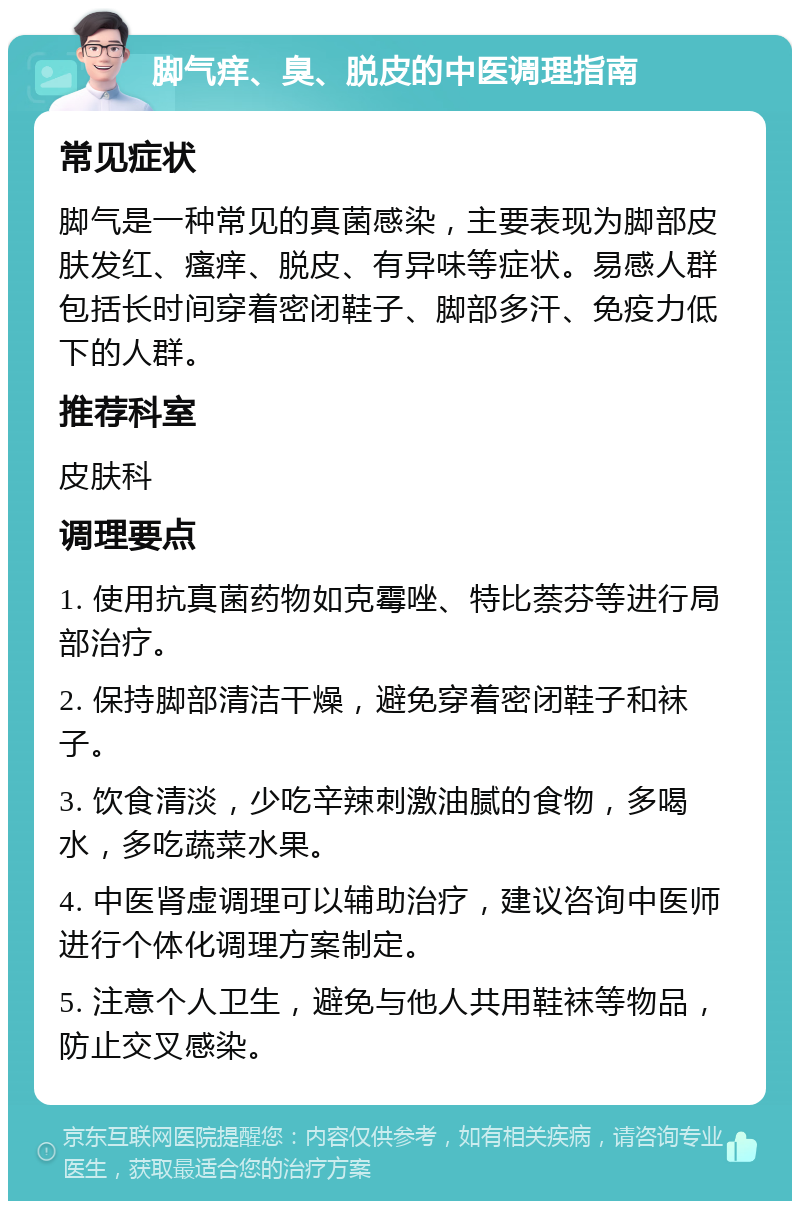 脚气痒、臭、脱皮的中医调理指南 常见症状 脚气是一种常见的真菌感染，主要表现为脚部皮肤发红、瘙痒、脱皮、有异味等症状。易感人群包括长时间穿着密闭鞋子、脚部多汗、免疫力低下的人群。 推荐科室 皮肤科 调理要点 1. 使用抗真菌药物如克霉唑、特比萘芬等进行局部治疗。 2. 保持脚部清洁干燥，避免穿着密闭鞋子和袜子。 3. 饮食清淡，少吃辛辣刺激油腻的食物，多喝水，多吃蔬菜水果。 4. 中医肾虚调理可以辅助治疗，建议咨询中医师进行个体化调理方案制定。 5. 注意个人卫生，避免与他人共用鞋袜等物品，防止交叉感染。