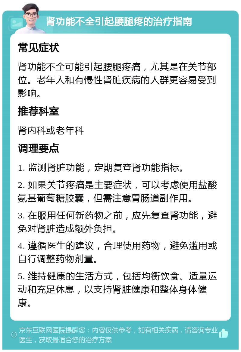 肾功能不全引起腰腿疼的治疗指南 常见症状 肾功能不全可能引起腰腿疼痛，尤其是在关节部位。老年人和有慢性肾脏疾病的人群更容易受到影响。 推荐科室 肾内科或老年科 调理要点 1. 监测肾脏功能，定期复查肾功能指标。 2. 如果关节疼痛是主要症状，可以考虑使用盐酸氨基葡萄糖胶囊，但需注意胃肠道副作用。 3. 在服用任何新药物之前，应先复查肾功能，避免对肾脏造成额外负担。 4. 遵循医生的建议，合理使用药物，避免滥用或自行调整药物剂量。 5. 维持健康的生活方式，包括均衡饮食、适量运动和充足休息，以支持肾脏健康和整体身体健康。