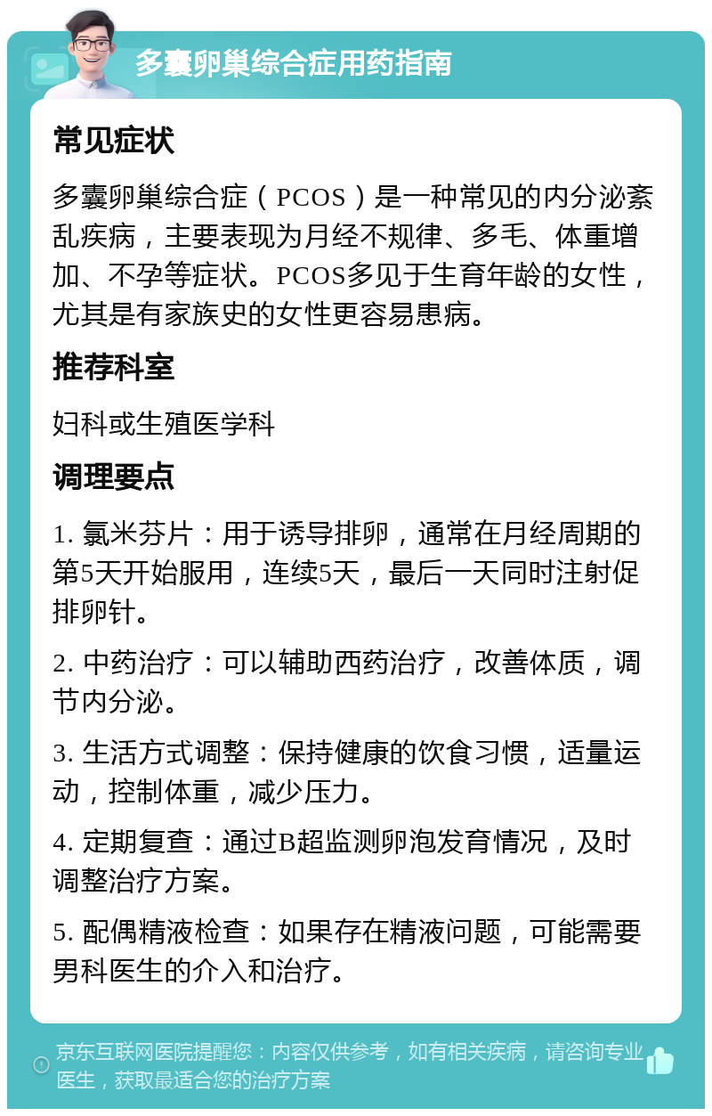 多囊卵巢综合症用药指南 常见症状 多囊卵巢综合症（PCOS）是一种常见的内分泌紊乱疾病，主要表现为月经不规律、多毛、体重增加、不孕等症状。PCOS多见于生育年龄的女性，尤其是有家族史的女性更容易患病。 推荐科室 妇科或生殖医学科 调理要点 1. 氯米芬片：用于诱导排卵，通常在月经周期的第5天开始服用，连续5天，最后一天同时注射促排卵针。 2. 中药治疗：可以辅助西药治疗，改善体质，调节内分泌。 3. 生活方式调整：保持健康的饮食习惯，适量运动，控制体重，减少压力。 4. 定期复查：通过B超监测卵泡发育情况，及时调整治疗方案。 5. 配偶精液检查：如果存在精液问题，可能需要男科医生的介入和治疗。