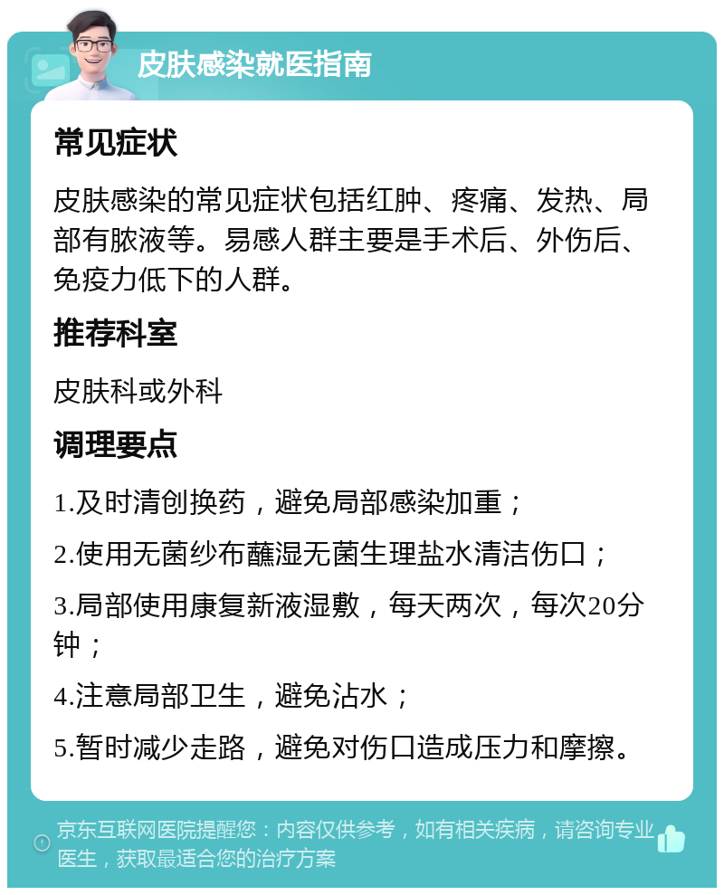 皮肤感染就医指南 常见症状 皮肤感染的常见症状包括红肿、疼痛、发热、局部有脓液等。易感人群主要是手术后、外伤后、免疫力低下的人群。 推荐科室 皮肤科或外科 调理要点 1.及时清创换药，避免局部感染加重； 2.使用无菌纱布蘸湿无菌生理盐水清洁伤口； 3.局部使用康复新液湿敷，每天两次，每次20分钟； 4.注意局部卫生，避免沾水； 5.暂时减少走路，避免对伤口造成压力和摩擦。