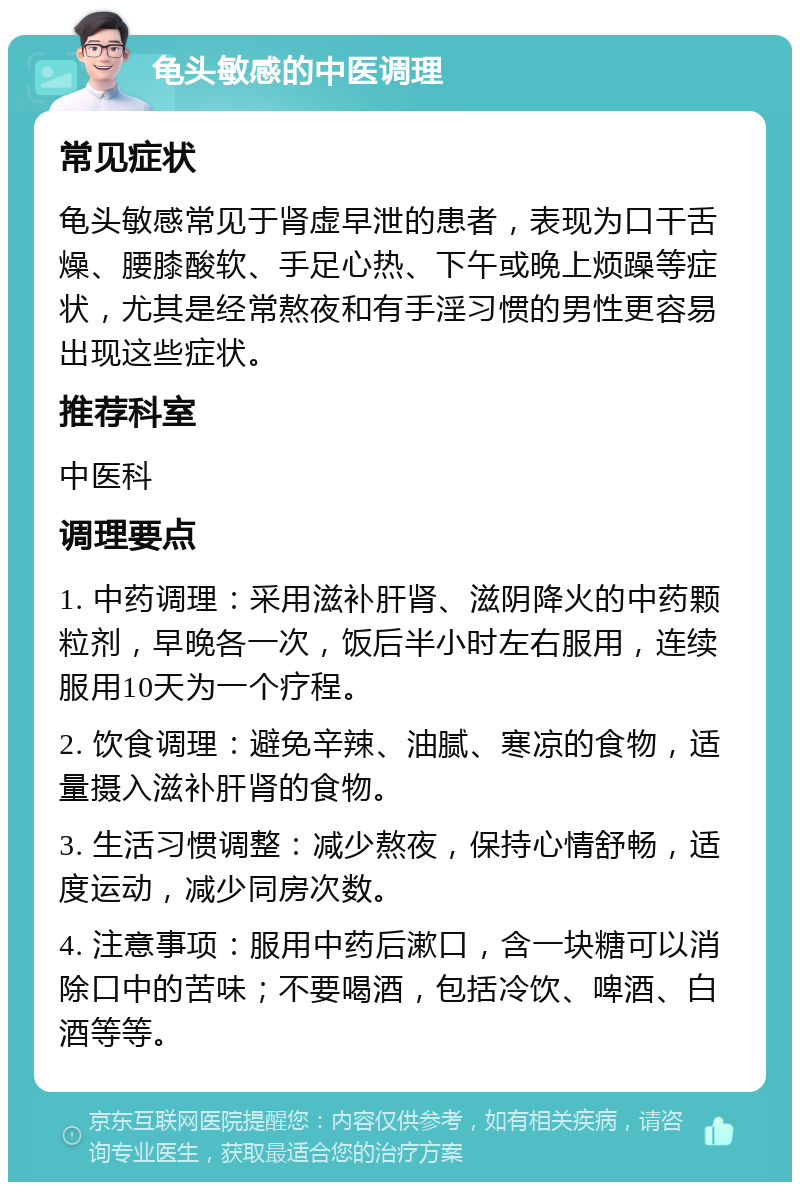 龟头敏感的中医调理 常见症状 龟头敏感常见于肾虚早泄的患者，表现为口干舌燥、腰膝酸软、手足心热、下午或晚上烦躁等症状，尤其是经常熬夜和有手淫习惯的男性更容易出现这些症状。 推荐科室 中医科 调理要点 1. 中药调理：采用滋补肝肾、滋阴降火的中药颗粒剂，早晚各一次，饭后半小时左右服用，连续服用10天为一个疗程。 2. 饮食调理：避免辛辣、油腻、寒凉的食物，适量摄入滋补肝肾的食物。 3. 生活习惯调整：减少熬夜，保持心情舒畅，适度运动，减少同房次数。 4. 注意事项：服用中药后漱口，含一块糖可以消除口中的苦味；不要喝酒，包括冷饮、啤酒、白酒等等。