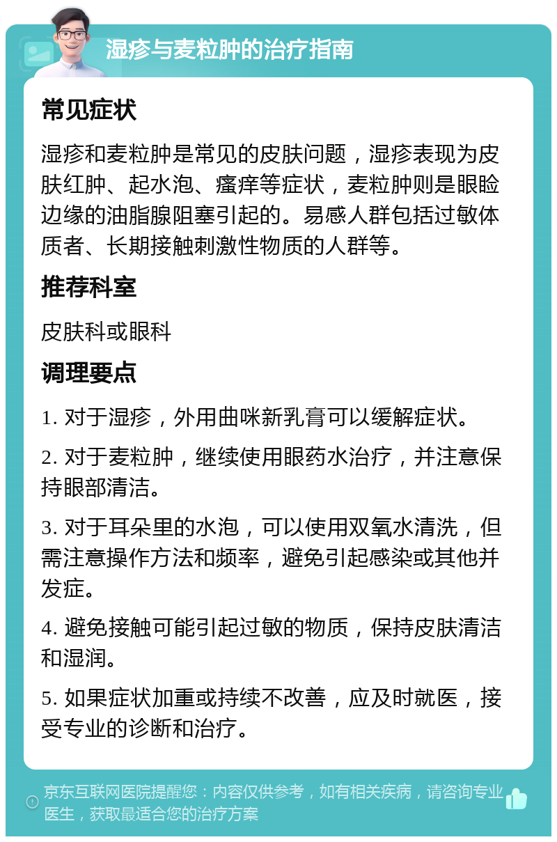 湿疹与麦粒肿的治疗指南 常见症状 湿疹和麦粒肿是常见的皮肤问题，湿疹表现为皮肤红肿、起水泡、瘙痒等症状，麦粒肿则是眼睑边缘的油脂腺阻塞引起的。易感人群包括过敏体质者、长期接触刺激性物质的人群等。 推荐科室 皮肤科或眼科 调理要点 1. 对于湿疹，外用曲咪新乳膏可以缓解症状。 2. 对于麦粒肿，继续使用眼药水治疗，并注意保持眼部清洁。 3. 对于耳朵里的水泡，可以使用双氧水清洗，但需注意操作方法和频率，避免引起感染或其他并发症。 4. 避免接触可能引起过敏的物质，保持皮肤清洁和湿润。 5. 如果症状加重或持续不改善，应及时就医，接受专业的诊断和治疗。