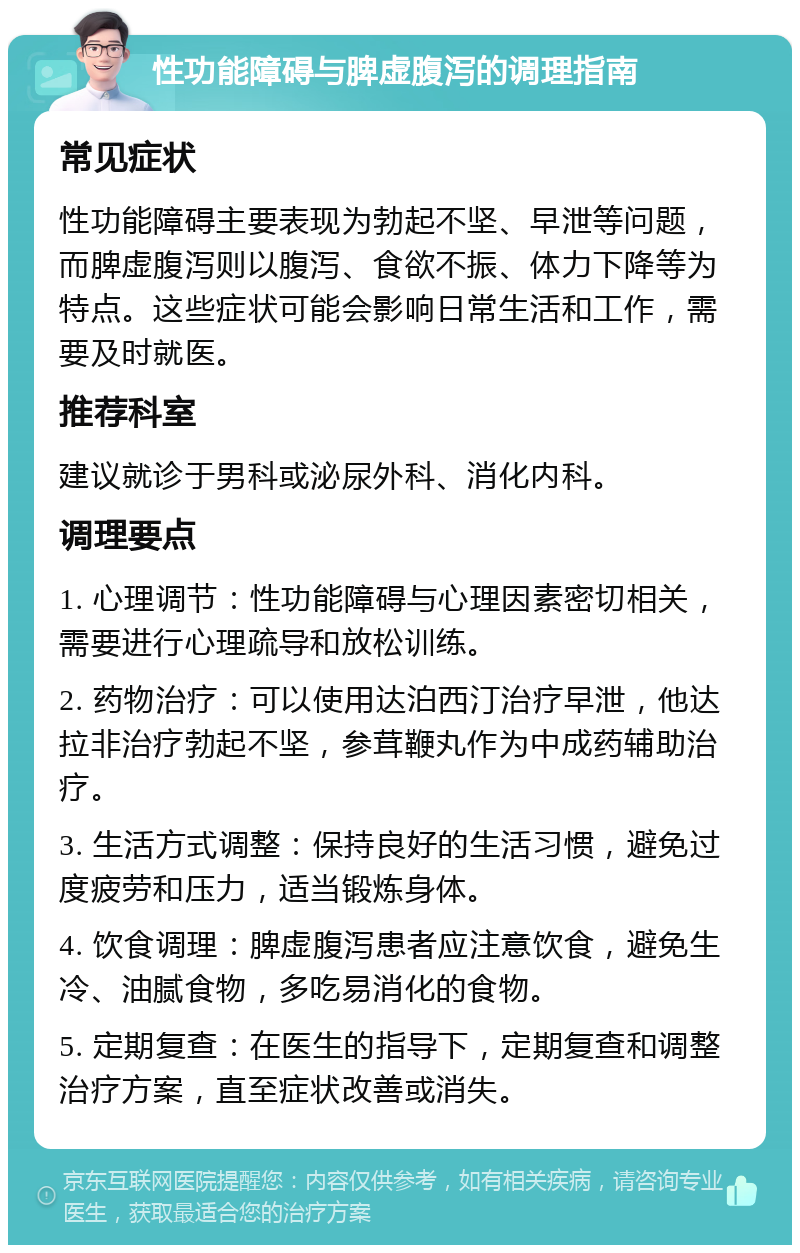 性功能障碍与脾虚腹泻的调理指南 常见症状 性功能障碍主要表现为勃起不坚、早泄等问题，而脾虚腹泻则以腹泻、食欲不振、体力下降等为特点。这些症状可能会影响日常生活和工作，需要及时就医。 推荐科室 建议就诊于男科或泌尿外科、消化内科。 调理要点 1. 心理调节：性功能障碍与心理因素密切相关，需要进行心理疏导和放松训练。 2. 药物治疗：可以使用达泊西汀治疗早泄，他达拉非治疗勃起不坚，参茸鞭丸作为中成药辅助治疗。 3. 生活方式调整：保持良好的生活习惯，避免过度疲劳和压力，适当锻炼身体。 4. 饮食调理：脾虚腹泻患者应注意饮食，避免生冷、油腻食物，多吃易消化的食物。 5. 定期复查：在医生的指导下，定期复查和调整治疗方案，直至症状改善或消失。