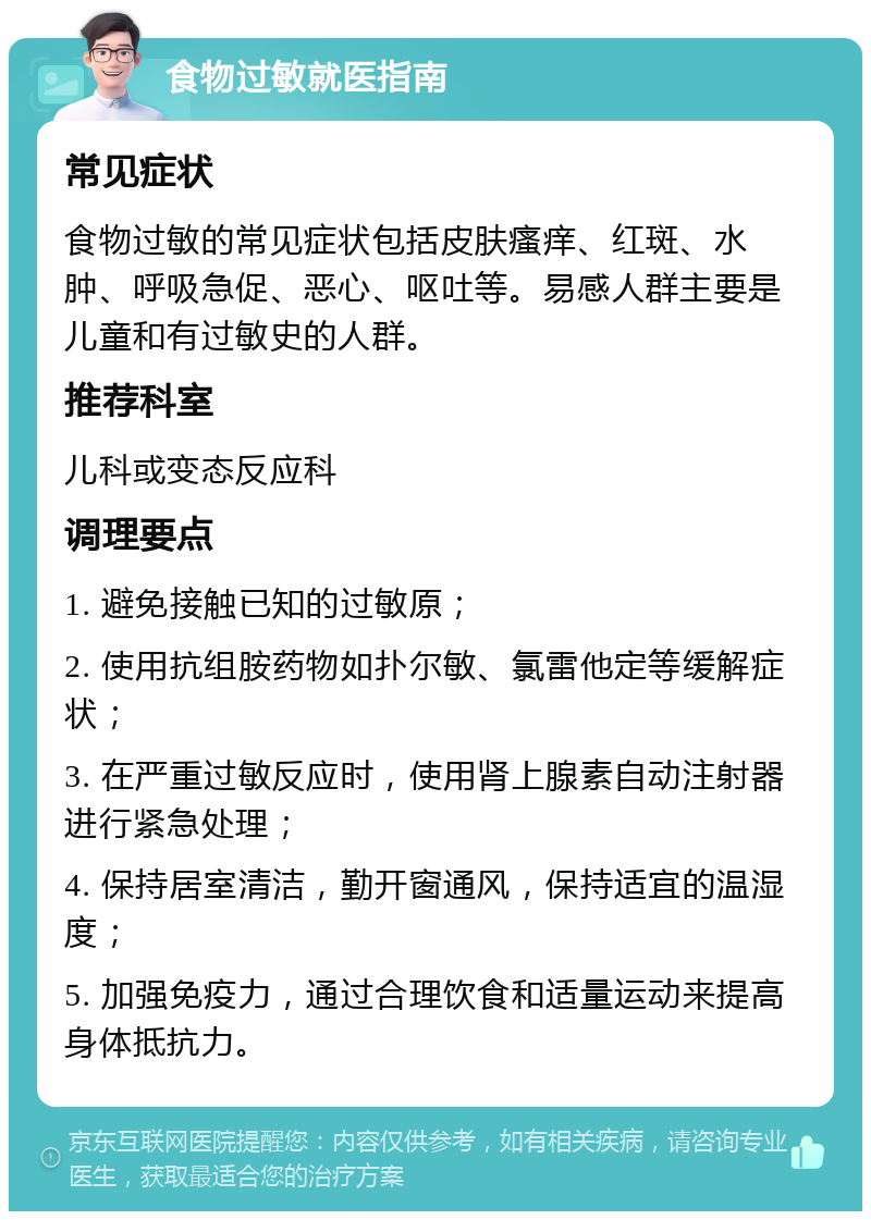 食物过敏就医指南 常见症状 食物过敏的常见症状包括皮肤瘙痒、红斑、水肿、呼吸急促、恶心、呕吐等。易感人群主要是儿童和有过敏史的人群。 推荐科室 儿科或变态反应科 调理要点 1. 避免接触已知的过敏原； 2. 使用抗组胺药物如扑尔敏、氯雷他定等缓解症状； 3. 在严重过敏反应时，使用肾上腺素自动注射器进行紧急处理； 4. 保持居室清洁，勤开窗通风，保持适宜的温湿度； 5. 加强免疫力，通过合理饮食和适量运动来提高身体抵抗力。